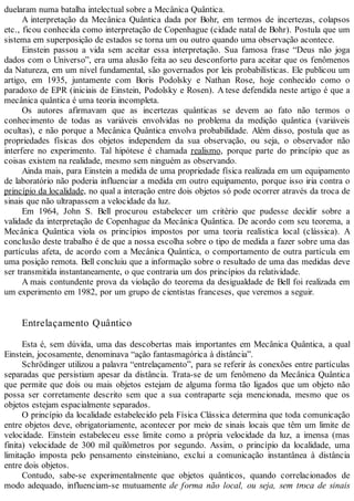 duelaram numa batalha intelectual sobre a Mecânica Quântica.
A interpretação da Mecânica Quântica dada por Bohr, em termos de incertezas, colapsos
etc., ficou conhecida como interpretação de Copenhague (cidade natal de Bohr). Postula que um
sistema em superposição de estados se torna um ou outro quando uma observação acontece.
Einstein passou a vida sem aceitar essa interpretação. Sua famosa frase “Deus não joga
dados com o Universo”, era uma alusão feita ao seu desconforto para aceitar que os fenômenos
da Natureza, em um nível fundamental, são governados por leis probabilísticas. Ele publicou um
artigo, em 1935, juntamente com Boris Podolsky e Nathan Rose, hoje conhecido como o
paradoxo de EPR (iniciais de Einstein, Podolsky e Rosen). A tese defendida neste artigo é que a
mecânica quântica é uma teoria incompleta.
Os autores afirmavam que as incertezas quânticas se devem ao fato não termos o
conhecimento de todas as variáveis envolvidas no problema da medição quântica (variáveis
ocultas), e não porque a Mecânica Quântica envolva probabilidade. Além disso, postula que as
propriedades físicas dos objetos independem da sua observação, ou seja, o observador não
interfere no experimento. Tal hipótese é chamada realismo, porque parte do princípio que as
coisas existem na realidade, mesmo sem ninguém as observando.
Ainda mais, para Einstein a medida de uma propriedade física realizada em um equipamento
de laboratório não poderia influenciar a medida em outro equipamento, porque isso iria contra o
princípio da localidade, no qual a interação entre dois objetos só pode ocorrer através da troca de
sinais que não ultrapassem a velocidade da luz.
Em 1964, John S. Bell procurou estabelecer um critério que pudesse decidir sobre a
validade da interpretação de Copenhague da Mecânica Quântica. De acordo com seu teorema, a
Mecânica Quântica viola os princípios impostos por uma teoria realística local (clássica). A
conclusão deste trabalho é de que a nossa escolha sobre o tipo de medida a fazer sobre uma das
partículas afeta, de acordo com a Mecânica Quântica, o comportamento de outra partícula em
uma posição remota. Bell concluiu que a informação sobre o resultado de uma das medidas deve
ser transmitida instantaneamente, o que contraria um dos princípios da relatividade.
A mais contundente prova da violação do teorema da desigualdade de Bell foi realizada em
um experimento em 1982, por um grupo de cientistas franceses, que veremos a seguir.
Entrelaçamento Quântico
Esta é, sem dúvida, uma das descobertas mais importantes em Mecânica Quântica, a qual
Einstein, jocosamente, denominava “ação fantasmagórica à distância”.
Schrödinger utilizou a palavra “entrelaçamento”, para se referir às conexões entre partículas
separadas que persistiam apesar da distância. Trata-se de um fenômeno da Mecânica Quântica
que permite que dois ou mais objetos estejam de alguma forma tão ligados que um objeto não
possa ser corretamente descrito sem que a sua contraparte seja mencionada, mesmo que os
objetos estejam espacialmente separados.
O princípio da localidade estabelecido pela Física Clássica determina que toda comunicação
entre objetos deve, obrigatoriamente, acontecer por meio de sinais locais que têm um limite de
velocidade. Einstein estabeleceu esse limite como a própria velocidade da luz, a imensa (mas
finita) velocidade de 300 mil quilômetros por segundo. Assim, o princípio da localidade, uma
limitação imposta pelo pensamento einsteiniano, exclui a comunicação instantânea à distância
entre dois objetos.
Contudo, sabe-se experimentalmente que objetos quânticos, quando correlacionados de
modo adequado, influenciam-se mutuamente de forma não local, ou seja, sem troca de sinais
 