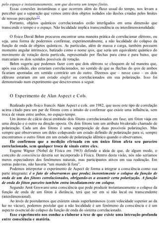 pelo espaço e instantaneamente, sem que decorra um tempo finito.
Essas conexões instantâneas e que ocorrem além do fluxo usual do tempo, nos levam a
perceber que a separação que vemos entre dois objetos isolados são ilusões criadas pelos limites
de nossas percepções22.
Portanto, objetos quânticos correlacionados estão interligados em uma dimensão que
transcende o tempo e o espaço. Não localidade implica transcendência ou interdimensionalidade.
O físico David Bohm procurou encontrar uma maneira prática de correlacionar elétrons, ou
seja, uma forma de podermos confirmar, experimentalmente, a não localidade do colapso da
função de onda de objetos quânticos. As partículas, além de massa e carga, também possuem
momento angular intrínseco, batizado como o nome spin, que seria um equivalente quântico do
movimento de rotação desta partícula, representado por flechas para cima e para baixo, que
marcariam os dois sentidos possíveis de rotação.
Bohm sugeriu que podemos fazer com que dois elétrons se choquem de tal maneira que,
após sua colisão, eles estariam correlacionados, no sentido de que as flechas do spin de ambos
ficariam apontadas em sentido contrário um do outro. Dizemos que – nesse caso – os dois
elétrons estariam em um estado singlet ou correlacionados em sua polarização. Isso foi
demonstrado num experimento que descrevemos a seguir.
O Experimento de Alan Aspect e Cols.
Realizado pelo físico francês Alain Aspect e cols. em 1982, que usou este tipo de correlação
acima citado para um par de fótons com o intuito de confirmar que existe uma influência, sem
troca de sinais entre ambos, no espaço-tempo.
Um átomo de cálcio decai emitindo dois fótons correlacionados em fase; um fóton viaja em
uma direção e o outro na direção oposta. Os dois fótons tem um atributo bivalorado chamado de
polarização. Cada um dos fótons é uma superposição de duas possíveis polarizações. Mas
sempre que observamos um deles colapsando um estado definido de polarização para si, sempre
encontramos o outro fóton em um estado de polarização idêntico quando o observamos.
Ele confirmou que a medição efetuada em um único fóton afeta seu parceiro
correlacionado, sem qualquer troca de sinais entre eles.
Eugene Wigner (Nobel de Física em 1963) defende a ideia de que, de algum modo, o
conceito de consciência deveria ser incorporado à Física. Dentro desta visão, nós não seríamos
meros espectadores dos fenômenos naturais, mas participantes ativos em sua realização. Em
outras palavras, não haveria “um mundo lá fora”.
Podemos interpretar o experimento de Aspect de forma a integrar a consciência como sua
parte integrante: é o fato de observarmos que produz inerentemente o colapso da função de
onda de um dos fótons correlacionados, obrigando-os a assumir certa polarização. A função
de onda do fóton parceiro também entra imediatamente em colapso.
Segundo Amit Goswami uma consciência que pode produzir instantaneamente o colapso da
função de onda de um fóton à distância, terá que ser em si não local ou transcendente
(interdimensional).
Ao invés de postularmos que existem sinais superluminosos (com velocidade superior ao da
luz no vácuo), podemos postular que a não localidade é um fenômeno da consciência e é um
aspecto essencial do colapso da função de onda do sistema correlacionado.
Esse experimento nos conduz a elaborar a tese de que existe uma interação profunda
entre consciência e matéria.
 