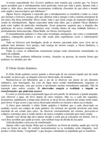 A revista especializada New Scientist publicou uma matéria que conclui que “os físicos
agora acreditam que o entrelaçamento entre partículas exista por toda a parte, durante todo o
tempo e, além disso, encontraram recentemente evidências chocantes de que afeta o mundo
mais amplo e macroscópicos que habitamos.”
Alguns físicos chegaram a especular que o entrelaçamento se estenderia a todas as coisas
que formam o Universo, porque, pelo que sabemos toda a energia e toda a matéria emergiram de
um único Big Bang primordial. Desse modo, tudo o que existe surgiu da expansão original em
estado de entrelaçamento. Alguns especulam ainda mais além, que o próprio Vácuo Quântico
pode estar repleto de partículas entrelaçadas. Essas propostas sugerem que, a despeito das
aparências do nosso cotidiano, podemos estar vivendo dentro de uma realidade holística e
profundamente interconectada. (Dean Radin, em Mentes Interligadas).
O emaranhamento quântico é a base para tecnologias emergentes, tais como a computação
quântica, criptografia quântica e tem sido usado para experiências como o teletransporte
quântico.
Tudo no Universo está interligado, desde os átomos, passando pelos seres vivos até as
galáxias mais distantes. Isso porque, tudo emerge do mesmo campo, o Vácuo Quântico, e
através dele permanece conectado.
Todas as coisas se influenciam mutuamente porque estão eternamente emaranhadas na
matriz da realidade.
Dessa forma, podemos influenciar eventos, situações ou pessoas, da mesma forma que
podemos ser afetados por eles.
O Efeito Zenão Quântico
O efeito Zenão quântico ocorre quando a observação de um sistema impede que ele mude
de estado, ao passo que, se ninguém estivesse observando, ele mudaria.
Demonstrou-se em laboratório que o ato de se observar um átomo de um elemento
radioativo, sem interrupção, faz com ele fique nesse estado indefinidamente, enquanto se
mantiver a observação, sem que ocorra o decaimento nuclear normalmente esperado. Não há
transição para outros estados. O observador congela a realidade e impede as
transformações que poderiam ocorrer.
É como se estivéssemos esquentando água em uma panela. Se deixarmos a panela tampada,
sem observar a água, ela ferve depois de cinco minutos. Mas se, a cada dez segundos,
levantarmos rapidamente a tampa para observar se ela já ferveu, demora um tempo muito maior
para ferver. O que ocorre é que nossa observação interfere no sistema e altera sua evolução.
A chave para entender o efeito Zenão quântico é lembrar que a cada observação ou
medição, ocorre um colapso da onda quântica. Os sistemas em questão envolvem uma lenta
transição de um estado para outro. Ao observar constantemente um sistema, provocam-se
colapsos constantes para o estado inicial e ele nunca completa a transição para outro estado.
Quando você deseja algo deve apenas desejar e sentir que já conseguiu seu intento. Isto é,
você deve acreditar que aquilo já existe, sem nenhum traço de dúvida da sua parte.
Adúvida paralisa o processo de manifestação.
Apenas solte o que deseja. Deixe que se manifeste, na forma de matéria, aquilo que você já
criou na forma de onda. Se conferir insistentemente se os resultados estão chegando, você
produz o efeito Zenão, “congelando” o que desejou, retardando ou impedindo que se manifeste.
 