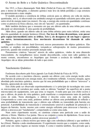 O Átomo de Bohr e o Salto Quântico: Descontinuidade
Em 1913, o físico dinamarquês Niels Bohr (Nobel de Física em 1922) propôs um modelo
para o átomo de hidrogênio, o elemento químico mais leve da tabela periódica e cuja estrutura
era aparentemente a mais simples.
O modelo postulava a existência de órbitas estáveis para os elétrons em volta do núcleo,
quantizadas, isto é, só absorvendo (ou emitindo) energia na quantidade suficiente para saltar para
outro nível de energia maior (ou menor). Ou seja, a energia não existia em quantidades contínuas
como se pensava na física clássica, mas sim em “pacotes”, ou quantizadas.
Bohr também declarou que o momento em que um elétron salta de uma órbita para outra
não pode ser determinado. É uma questão de probabilidade.
Além disso, quando um elétron salta de uma órbita atômica para outra inferior, emite uma
discreta quantidade de energia luminosa (fóton). Faz isso de forma descontínua, sem passar
pelo espaço intermediário entre as órbitas. Isto é, ele desaparece de um lugar e aparece
em outro, instantaneamente. Esse movimento descontínuo foi chamado de salto
quântico.
Segundo o físico indiano Amit Goswami, nossos pensamentos são objetos quânticos. Eles
também se ampliam em possibilidades, tornando-se sobreposições de muitos pensamentos
possíveis, quando não estamos prestando atenção neles.
Pensamentos criativos “nascem” através de saltos quânticos, vindos de uma dimensão
transcendente. Ao mergulharmos nesse mundo desconhecido, como num salto quântico da
mente comum, encontramos os Arquétipos que formam a essência do trabalho criativo.
Arquétipos são as ideias primordiais de tudo o que existe.
Tunelamento Quântico
Fenômeno descoberto pelo físico japonês Leo Esaki (Nobel de Física de 1973).
De acordo com a mecânica clássica, quando um elétron com certa energia incide sobre
uma barreira de potencial com energia maior, ele é totalmente refletido. A mesma situação, agora
abordada pela mecânica quântica, mostra que há uma probabilidade que o elétron “atravesse” a
barreira, aparecendo do outro lado.
Este efeito pode ser observado experimentalmente e é o princípio de tecnologias tais como
os microscópios de varredura por sonda, onde os elétrons “tunelam” da superfície até a ponta
microscópica do equipamento, sem que estas se toquem. A razão para que este efeito ocorra é
que o elétron, do ponto de vista quântico, pode manifestar o comportamento tanto de partícula
como de onda. Nesta abordagem, o elétron é descrito como uma onda de matéria.
Comportando-se como uma onda, podemos atribuir ao elétron uma probabilidade de reflexão e
uma probabilidade de transmissão: que o elétron seja refletido ou transmitido pela barreira em
potencial. A probabilidade de transmissão é extremamente sensível à amplitude do potencial e à
largura da barreira. Assim, mesmo sem conter energia suficiente para atravessar a barreira, o
elétron a atravessa por “tunelamento”, comportando-se como uma onda.
Num outro experimento recente, os cientistas criaram uma partícula com a união de
elétrons e fótons. Matéria e Luz juntas. Deu-se ao conjunto o nome de dipolaritons. Essas novas
partículas, feitas de luz e matéria, podem atravessar paredes23.
Portanto, agora a ciência mostra que temos algo com substância (elétron) e que também é
luz (fóton). Matéria e onda simultaneamente. O experimento mostra que o conjunto, como onda,
pode estar em vários lugares ao mesmo tempo. E como é matéria também, fica provado que a
 