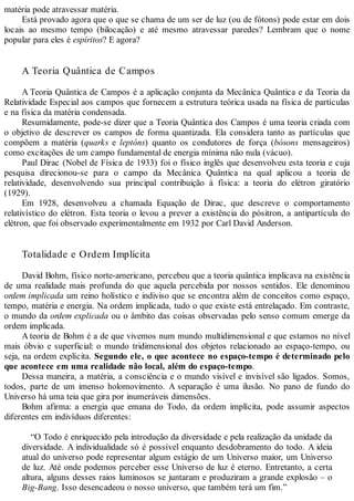 matéria pode atravessar matéria.
Está provado agora que o que se chama de um ser de luz (ou de fótons) pode estar em dois
locais ao mesmo tempo (bilocação) e até mesmo atravessar paredes? Lembram que o nome
popular para eles é espíritos? E agora?
A Teoria Quântica de Campos
A Teoria Quântica de Campos é a aplicação conjunta da Mecânica Quântica e da Teoria da
Relatividade Especial aos campos que fornecem a estrutura teórica usada na física de partículas
e na física da matéria condensada.
Resumidamente, pode-se dizer que a Teoria Quântica dos Campos é uma teoria criada com
o objetivo de descrever os campos de forma quantizada. Ela considera tanto as partículas que
compõem a matéria (quarks e leptóns) quanto os condutores de força (bósons mensageiros)
como excitações de um campo fundamental de energia mínima não nula (vácuo).
Paul Dirac (Nobel de Física de 1933) foi o físico inglês que desenvolveu esta teoria e cuja
pesquisa direcionou-se para o campo da Mecânica Quântica na qual aplicou a teoria de
relatividade, desenvolvendo sua principal contribuição à física: a teoria do elétron giratório
(1929).
Em 1928, desenvolveu a chamada Equação de Dirac, que descreve o comportamento
relativístico do elétron. Esta teoria o levou a prever a existência do pósitron, a antipartícula do
elétron, que foi observado experimentalmente em 1932 por Carl David Anderson.
Totalidade e Ordem Implícita
David Bohm, físico norte-americano, percebeu que a teoria quântica implicava na existência
de uma realidade mais profunda do que aquela percebida por nossos sentidos. Ele denominou
ordem implicada um reino holístico e indiviso que se encontra além de conceitos como espaço,
tempo, matéria e energia. Na ordem implicada, tudo o que existe está entrelaçado. Em contraste,
o mundo da ordem explicada ou o âmbito das coisas observadas pelo senso comum emerge da
ordem implicada.
A teoria de Bohm é a de que vivemos num mundo multidimensional e que estamos no nível
mais óbvio e superficial: o mundo tridimensional dos objetos relacionado ao espaço-tempo, ou
seja, na ordem explícita. Segundo ele, o que acontece no espaço-tempo é determinado pelo
que acontece em uma realidade não local, além do espaço-tempo.
Dessa maneira, a matéria, a consciência e o mundo visível e invisível são ligados. Somos,
todos, parte de um imenso holomovimento. A separação é uma ilusão. No pano de fundo do
Universo há uma teia que gira por inumeráveis dimensões.
Bohm afirma: a energia que emana do Todo, da ordem implícita, pode assumir aspectos
diferentes em indivíduos diferentes:
“O Todo é enriquecido pela introdução da diversidade e pela realização da unidade da
diversidade. A individualidade só é possível enquanto desdobramento do todo. A ideia
atual do universo pode representar algum estágio de um Universo maior, um Universo
de luz. Até onde podemos perceber esse Universo de luz é eterno. Entretanto, a certa
altura, alguns desses raios luminosos se juntaram e produziram a grande explosão – o
Big-Bang. Isso desencadeou o nosso universo, que também terá um fim.”
 