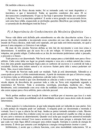 Ele também criticava a ciência:
“O ensino da física decaiu muito; foi se tornando cada vez mais dogmático e
mecânico, o que é lamentável. Todas as questões candentes dos anos 30 se
desvaneceram completamente. O que se faz hoje é apresentar fórmulas aos estudantes
e declarar: 'Isso é a mecânica quântica'. E assim a nova geração vai escrevendo livros
sem uma base sólida, esquecendo as profundas questões filosóficas que sempre foram
o sustentáculo da abordagem total da física.”
F) A Importância do Conhecimento da Mecânica Quântica
Nossa vida diária está definida pelo entendimento ou não das descobertas acima. Caso a
pessoa não tenha entendido e incorporado esses conceitos em sua vida, ela estará vivendo no
mundo da Física clássica, onde tudo está separado, em que nada está interconectado, no qual a
pessoa é uma máquina e o Universo é um relógio.
Há mais de três séculos Newton definiu as três leis do movimento e com isso criou o
determinismo. A metáfora que ele usou foi a de um relógio. O Universo seria uma grande
máquina, um grande relógio. Conhecendo-se as leis do movimento poderíamos saber o passado,
o presente e o futuro.
Tudo passou a ser determinado. Não havia mais espaço para a criatividade nem para o livre-
arbítrio. Cada coisa tinha seu lugar na grande máquina e essa era a ordem natural das coisas.
Isso deu uma grande argumentação lógica para os senhores de escravos e o controle de toda a
sociedade. Existia uma ordem natural e os escravos faziam parte dela e nunca poderiam ser
livres. Mas, essa é outra história.
No mundo de Newton nada pode ser mudado. Tudo já está determinado. Sabendo-se a
causa pode-se prever o efeito matematicamente. Apartir do momento em que o Universo surgiu,
se tivermos todas as informações, poderemos calcular todo o futuro.
Essa visão de mundo é que vem dominando as ciências e todo o resto até hoje. Mesmo um
século depois da descoberta do quantum toda a vida na Terra está organizada segundo a
matemática de Newton. Toda a economia, sociologia, psicologia, medicina etc.. Tudo,
literalmente, está contaminado com essa visão da realidade como uma máquina. Nesse mundo
não existe espaço para o livre-arbítrio, para a decisão pessoal.
Vocês podem analisar com isenção de ânimo e verificar por si mesmos que isso é a mais
pura verdade. Não existe possibilidade real de mobilidade social por causa desta visão de mundo
determinista.
Outro aspecto é o reducionismo, já que toda máquina pode ser reduzida às suas partes. Isto
é, cada pedaço da máquina pode ser analisado. A máquina pode ser desmontada e montada à
vontade. Isso é o que a ciência faz até hoje. Analisa as partes tentando entender o todo. Mesmo
quando o absurdo disto fica evidente como no caso de um automóvel: espalhe no chão as peças
de um carro e misture-as aleatoriamente. Quando você acha que surgirá um automóvel montado
e funcionando dessa mistura? Isso nunca acontecerá. Ainda mais porque a entropia fará com
que cada vez mais fique difícil conseguir uma ordem naquilo. Entropia é a perda de energia de
um sistema. É óbvio que somente com inteligência e energia conseguiremos montar o carro.
Infelizmente, é assim que a ciência funciona, com uma mentalidade reducionista. Vê as
 