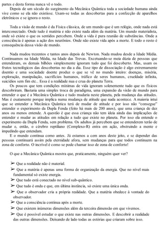 partes e desta forma nunca vê o todo.
Depois de um século do surgimento da Mecânica Quântica toda a sociedade humana ainda
vive como se ela não existisse. Usam-se todas as descobertas para a confecção de aparelhos
eletrônicos e se ignora o resto.
Toda a visão de mundo é da Física clássica, de um mundo que é um relógio, onde nada está
interconectado. Onde tudo é matéria e não existe nada além da matéria. Um mundo materialista,
onde só existe o que os sentidos percebem. Onde a vida é pura reunião de substâncias. Onde a
consciência é apenas a ação dos neurônios. Onde não existe vida após a morte. E todo o resto é
consequência dessa visão de mundo.
Nada mudou trezentos e tantos anos depois de Newton. Nada mudou desde a Idade Média.
Continuamos na Idade Média, na Idade das Trevas. Excetuando-se meia dúzia de pessoas que
entenderam, os demais bilhões simplesmente ignoram tudo que foi descoberto. Mas, usam os
frutos tecnológicos das descobertas no dia a dia. Esse tipo de dissociação é algo extremamente
doentio e uma sociedade doente produz o que se vê no mundo inteiro: doenças, miséria,
exploração, manipulação, sacrifícios humanos, tráfico de seres humanos, crueldade infinita,
suicídios sem fim etc.. Essa é a realidade nua e crua do planeta Terra.
Os poucos que tem condições mínimas de vida ignoram solenemente tudo que os físicos
descobriram. Bastaria uma simples troca de paradigma, uma expansão da visão de mundo para
entender o que é a Mecânica Quântica e tudo mudaria neste planeta, pela mudança das atitudes.
Mas é exatamente porque implica numa mudança de atitude que nada acontece. A maioria intui
que se entender a Mecânica Quântica terá de mudar de atitude e por isso não “consegue”
entender o experimento da Dupla Fenda (feito há mais de 200 anos), que uma criança de dez
anos ou menos entende. A questão é que essa criança não tem ideia ainda das implicações de
entender e mudar as atitudes em relação a tudo que existe no planeta. Por isso ela entende o
experimento da Dupla Fenda, sem problema. Os adultos já percebem que se entenderem terão de
mudar e, então, o cérebro reptiliano (Complexo-R) entra em ação, obstruindo a mente e
impedindo que entendam.
E o mundo continua como antes. Já estamos a cem anos deste jeito, e se depender das
pessoas continuará assim pela eternidade afora, sem mudanças para que todos continuem na
zona de conforto. O incrível é como se pode chamar isso de zona de conforto!
O que a Mecânica Quântica mostra que, praticamente, ninguém quer ver?
➢ Que a realidade não é material.
➢ Que a matéria é apenas uma forma de organização da energia. Que no nível mais
fundamental só existe energia.
➢ Que tudo está conectado no nível sub-quântico.
➢ Que tudo é onda e que, em última instância, só existe uma única onda.
➢ Que o observador cria a própria realidade. Que a matéria obedece à vontade do
observador.
➢ Que a consciência continua após a morte.
➢ Que existem inúmeras dimensões além da terceira dimensão em que vivemos.
➢ Que é possível estudar o que existe nas outras dimensões. E descobrir a realidade
das outras dimensões. Deixando de lado todas as estórias que criaram sobre isso.
 