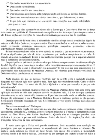➢ Que tudo é consciência e tem consciência.
➢ Que a onda é consciência.
➢ Que toda a matéria tem consciência.
➢ Que uma única consciência está experienciando a si mesma de infinitas formas.
➢ Que existe um sentimento nesta única consciência, que é dominante, o amor.
➢ E que tudo que contraria esse sentimento cria condições que trarão infelicidade
para quem o criou.
Os ajustes que vêm ocorrendo no planeta são a forma que a Consciência Una tem de fazer
tudo voltar ao equilíbrio. O Universo tende ao equilíbrio e faz tudo que é preciso para voltar a
ele. E isso implica em correções de rumo desconfortáveis para quem o tira do equilíbrio.
Qualquer pessoa de bom senso e honestidade científica chega a essas conclusões depois de
estudar a Mecânica Quântica, sem preconceito. E essas conclusões se aplicam a todas as áreas:
saúde, economia, sociologia, arqueologia, psicologia, psiquiatria, psicanálise, ciências,
espiritualidade, religião, sexualidade etc.
Existe consequência em todas as áreas quando se entende o que mostram os experimentos.
Existem significados por trás de todo experimento que mudam completamente a visão de
mundo, de como é a realidade. É isso o que realmente importa, porque isso é capaz de eliminar
todo o sofrimento que existe no planeta.
O que significa a existência do observador que define o comportamento do elétron na Dupla
Fenda? Significa que a consciência do observador está afetando o comportamento do elétron. E
como o elétron sabe o que o observador está pensando? É por isso que esse experimento é o
experimento mais fundamental da Mecânica Quântica. Foi realizado pela primeira vez a mais de
200 anos e ainda continuamos na mesma!
Nada mudará até que as pessoas resolvam agir de acordo com a realidade quântica.
Enquanto não houver ação não significa nada. Sem ação não entenderam nada. Como o físico
Fred Alan Wolf disse: “se você viu Mecânica Quântica e acha que entendeu é porque não
entendeu nada”.
Essas pessoas continuam vivendo como se a Mecânica Quântica fosse mais uma teoria sem
aplicação em tudo na vida, sem entender que ela revoluciona tudo. E é por isso que continuam
vivendo como se nada tivesse sido descoberto. É por isso que nada muda na vida das pessoas.
Porque não entenderam o que é Mecânica Quântica. Essa é a realidade, gostem ou não gostem.
Se tivessem entendido mudariam de vida. Se continuam a viver assim é porque não ainda não
entenderam.
Ou será que entenderam? Muito pior...
Numa sociedade regida por estas leis mecanicistas, toda a organização social, econômica,
educacional, sanitária etc., é dirigida como se dirigem máquinas e o mundo é semelhante ao que
vemos no filme Matrix, dos irmãos Wachowski. Quando não se consegue perceber essa
dinâmica é porque a pessoa está totalmente dentro da Matrix. As implicações disto são
tremendas para a vida de cada ser humano.
É neste ponto que a Física está parada atualmente. Será necessária uma revolução no
paradigma, para que se possa avançar no entendimento de como funciona o Universo. Na
prática, ainda estamos no tempo de Lord Kelvin, pois apesar dos avanços, a mentalidade
continua sendo a da Física clássica. Contentam-se em carregar um telefone celular no bolso e
 