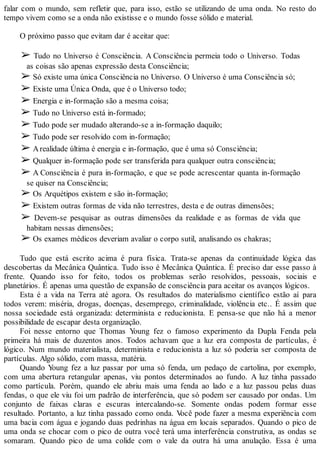 falar com o mundo, sem refletir que, para isso, estão se utilizando de uma onda. No resto do
tempo vivem como se a onda não existisse e o mundo fosse sólido e material.
O próximo passo que evitam dar é aceitar que:
➢ Tudo no Universo é Consciência. A Consciência permeia todo o Universo. Todas
as coisas são apenas expressão desta Consciência;
➢ Só existe uma única Consciência no Universo. O Universo é uma Consciência só;
➢ Existe uma Única Onda, que é o Universo todo;
➢ Energia e in-formação são a mesma coisa;
➢ Tudo no Universo está in-formado;
➢ Tudo pode ser mudado alterando-se a in-formação daquilo;
➢ Tudo pode ser resolvido com in-formação;
➢ Arealidade última é energia e in-formação, que é uma só Consciência;
➢ Qualquer in-formação pode ser transferida para qualquer outra consciência;
➢ A Consciência é pura in-formação, e que se pode acrescentar quanta in-formação
se quiser na Consciência;
➢ Os Arquétipos existem e são in-formação;
➢ Existem outras formas de vida não terrestres, desta e de outras dimensões;
➢ Devem-se pesquisar as outras dimensões da realidade e as formas de vida que
habitam nessas dimensões;
➢ Os exames médicos deveriam avaliar o corpo sutil, analisando os chakras;
Tudo que está escrito acima é pura física. Trata-se apenas da continuidade lógica das
descobertas da Mecânica Quântica. Tudo isso é Mecânica Quântica. É preciso dar esse passo à
frente. Quando isso for feito, todos os problemas serão resolvidos, pessoais, sociais e
planetários. É apenas uma questão de expansão de consciência para aceitar os avanços lógicos.
Esta é a vida na Terra até agora. Os resultados do materialismo científico estão aí para
todos verem: miséria, drogas, doenças, desemprego, criminalidade, violência etc.. É assim que
nossa sociedade está organizada: determinista e reducionista. E pensa-se que não há a menor
possibilidade de escapar desta organização.
Foi nesse entorno que Thomas Young fez o famoso experimento da Dupla Fenda pela
primeira há mais de duzentos anos. Todos achavam que a luz era composta de partículas, é
lógico. Num mundo materialista, determinista e reducionista a luz só poderia ser composta de
partículas. Algo sólido, com massa, matéria.
Quando Young fez a luz passar por uma só fenda, um pedaço de cartolina, por exemplo,
com uma abertura retangular apenas, viu pontos determinados ao fundo. A luz tinha passado
como partícula. Porém, quando ele abriu mais uma fenda ao lado e a luz passou pelas duas
fendas, o que ele viu foi um padrão de interferência, que só podem ser causado por ondas. Um
conjunto de faixas claras e escuras intercalando-se. Somente ondas podem formar esse
resultado. Portanto, a luz tinha passado como onda. Você pode fazer a mesma experiência com
uma bacia com água e jogando duas pedrinhas na água em locais separados. Quando o pico de
uma onda se chocar com o pico de outra você terá uma interferência construtiva, as ondas se
somaram. Quando pico de uma colide com o vale da outra há uma anulação. Essa é uma
 