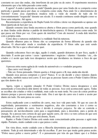 constante no caso das ondas, elas interferem de um jeito ou de outro. O experimento mostrava
claramente que a luz tinha passado como onda.
E agora? A onda é partícula ou onda? Quando passa por uma fenda ela se comporta como
partícula e quando passa por duas se comporta como onda. Para onde foi o determinismo de
Newton? Como essa experiência mudava toda a visão de mundo de tudo ela foi
convenientemente “esquecida” durante um século. E o mundo continuou sendo dirigido como se
fosse uma máquina. Até agora.
Recentemente a experiência da Dupla Fenda foi refeita e desta vez disparando-se apenas um
fóton (partícula de luz) por vez.
Quando somente uma fenda encontra-se aberta o fóton passa como partícula, mas quando
as duas fendas estão abertas o padrão de interferência aparece. O fóton passou como onda. Só
que passa um fóton por vez. Com quem ele interfere? Com ele mesmo! A onda dele interfere
com a própria onda.
Como disse a natureza ondulatória é a realidade final da natureza.
Quando olhamos para os fótons eles se comportam de forma diferente de quando não
olhamos. O observador muda o resultado da experiência. O fóton sabe que está sendo
observado. Ele faz o que o observador quer.
Quando colocamos foco em algo, aquilo é criado, quando deixamos de por foco, aquilo é
descriado. É assim que carros / casas / apartamentos / negócios / clientes / fazendas / etc., são
criados e é assim que tudo isso desaparece assim que duvidamos ou tiramos o foco do que
queremos.
Apessoa entra numa agência de venda de automóveis e o vendedor pergunta:
– Que carro você deseja?
– Não sei. Estou pensando. Ontem queria o Ahoje quero o B, mas ainda não decidi.
Quando essa pessoa comprará o carro? Nunca. E se ela decidir e cinco minutos depois
voltar atrás, também nunca terá carro. É isso que as pessoas fazem com o Poder Criativo Divino
que têm dentro de si.
Agora, vejam a seguinte situação: O Poder Criativo Divino nunca desaparece e está
aumentando a Consciência dele dentro de todas as pessoas. Isso está acontecendo agora. Todas
as escolhas são criadas e virão à realidade, mais cedo ou mais tarde. No caso de coisas positivas
demora porque a pessoa muda o tempo todo. Ora é um tipo de carro ora é outro e assim por
diante em tudo. Ou nem pensa no carro.
Estou explicando com a metáfora do carro, mas isso vale para tudo. Só que no caso de
negatividade, pensamentos e sentimentos negativos, eles são constantes e isso é como se
confirmasse o pedido do carro. Isso é devido à entropia psíquica. Se não se controla o
pensamento ele inevitavelmente cairá para a negatividade, para a desordem, para a perda de
energia. Se a pessoa tem certeza de que quer aquele carro, ele virá e se tem certeza de que será
despedida, ela será. Ou se acha que está doente, ficará.
Repito: o Poder Criativo Divino está sendo mais conscientizado pelas pessoas e agirá mais
rápido. Portanto, muito cuidado com o que pensa e sente.
Em vista disso, muito cuidado com a filosofia determinista que domina o pensamento do
ocidente. Tudo já está determinado e não há escolhas. É por isso que muita gente pensa assim:
“Pobre nasce pobre e morre pobre”. É o pensamento por trás do que falam: que é a Ordem
 