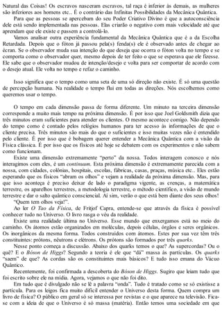 Natural das Coisas! Os escravos nasceram escravos, tal raça é inferior às demais, as mulheres
são inferiores aos homens etc.. É o contrário das Infinitas Possibilidades da Mecânica Quântica.
Para que as pessoas se apercebam do seu Poder Criativo Divino é que a autoconsciência
dele está sendo implementada nas pessoas. Elas criarão o negativo com mais velocidade até que
aprendam que ele existe e passem a controlá-lo.
Vamos analisar outra experiência fundamental da Mecânica Quântica que é a da Escolha
Retardada. Depois que o fóton já passou pela(s) fenda(s) ele é observado antes de chegar ao
écran. Se o observador muda sua intenção do que deseja que ocorra o fóton volta no tempo e se
comporta como o observador quer, mesmo depois de ter feito o que se esperava que ele fizesse.
Ele sabe que o observador mudou de intenção/desejo e volta para ser comportar de acordo com
o desejo atual. Ele volta no tempo e refaz o caminho.
Isso significa que o tempo como uma seta de uma só direção não existe. É só uma questão
de percepção humana. Na realidade o tempo flui em todas as direções. Nós escolhemos como
queremos usar o tempo.
O tempo em cada dimensão passa de forma diferente. Um minuto na terceira dimensão
corresponde a muito mais tempo na próxima dimensão. É por isso que Joel Goldsmith dizia que
três minutos eram suficientes para atender os clientes. O mesmo acontece comigo. Não dependo
do tempo como é contado pelos relógios humanos para ter acesso às informações de que o
cliente precisa. Três minutos são mais do que o suficientes e isso muitas vezes não é entendido
pelo cliente. É por isso que é bobagem querer entender a Mecânica Quântica com a visão da
Física clássica. É por isso que os físicos até hoje se debatem com os experimentos e não sabem
como funcionam.
Existe uma dimensão extremamente “perto” da nossa. Todos interagem conosco e nós
interagimos com eles, é um continuum. Esta próxima dimensão é extremamente parecida com a
nossa, com cidades, colônias, hospitais, escolas, fábricas, casas, praças, música etc.. Eles estão
esperando que os físicos “abram os olhos” e vejam a realidade da próxima dimensão. Mas, para
que isso aconteça é preciso deixar de lado o paradigma vigente, as crenças, a matemática
terrestre, os aparelhos terrestres, a metodologia terrestre, o método científico, a visão de mundo
terrestre e dar o salto quântico consciencial. Aí sim, verão o que está bem diante dos seus olhos!
“Quem tem olhos veja!”.
Ao ler O Tao da Física, de Fritjof Capra, entende-se que através da física é possível
conhecer tudo no Universo. O livro rasga o véu da realidade.
Existe uma realidade última no Universo. Esse mundo que enxergamos está no meio do
caminho. Os átomos estão organizados em moléculas, depois células, órgãos e seres orgânicos.
Os inorgânicos da mesma forma. Todos construídos com átomos. Estes por sua vez têm três
constituintes: prótons, nêutrons e elétrons. Os prótons são formados por três quarks.
Nesse ponto começa a discussão. Abaixo dos quarks temos o que? As supercordas? Ou o
quê? E o Bóson de Higgs? Segundo a teoria é ele que “dá” massa às partículas. Os quarks
“saem” de que? As cordas são os constituintes mais básicos? E tudo isso emana do Vácuo
Quântico.
Recentemente, foi confirmada a descoberta do Bóson de Higgs. Sugiro que leiam tudo que
foi escrito sobre ele na mídia. Agora, vejamos o que não foi dito.
Em tudo que é divulgado não se lê a palavra “onda”. Tudo é tratado como se só existisse a
partícula. Para os leigos fica muito difícil entender o Universo desta forma. Quem compra um
livro de física? O público em geral só se interessa por revistas e o que aparece na televisão. Fica-
se com a ideia de que o Universo é só massa (matéria). Então temos uma sociedade em que
 