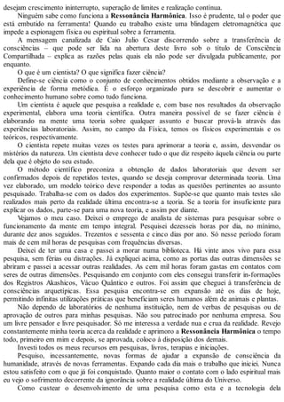 desejam crescimento ininterrupto, superação de limites e realização contínua.
Ninguém sabe como funciona a Ressonância Harmônica. Isso é prudente, tal o poder que
está embutido na ferramenta! Quando eu trabalho existe uma blindagem eletromagnética que
impede a espionagem física ou espiritual sobre a ferramenta.
A mensagem canalizada de Caio Julio Cesar discorrendo sobre a transferência de
consciências – que pode ser lida na abertura deste livro sob o título de Consciência
Compartilhada – explica as razões pelas quais ela não pode ser divulgada publicamente, por
enquanto.
O que é um cientista? O que significa fazer ciência?
Define-se ciência como o conjunto de conhecimentos obtidos mediante a observação e a
experiência de forma metódica. É o esforço organizado para se descobrir e aumentar o
conhecimento humano sobre como tudo funciona.
Um cientista é aquele que pesquisa a realidade e, com base nos resultados da observação
experimental, elabora uma teoria científica. Outra maneira possível de se fazer ciência é
elaborando na mente uma teoria sobre qualquer assunto e buscar prová-la através das
experiências laboratoriais. Assim, no campo da Física, temos os físicos experimentais e os
teóricos, respectivamente.
O cientista repete muitas vezes os testes para aprimorar a teoria e, assim, desvendar os
mistérios da natureza. Um cientista deve conhecer tudo o que diz respeito àquela ciência ou parte
dela que é objeto do seu estudo.
O método científico preconiza a obtenção de dados laboratoriais que devem ser
confirmados depois de repetidos testes, quando se deseja comprovar determinada teoria. Uma
vez elaborado, um modelo teórico deve responder a todas as questões pertinentes ao assunto
pesquisado. Trabalha-se com os dados dos experimentos. Supõe-se que quanto mais testes são
realizados mais perto da realidade última encontra-se a teoria. Se a teoria for insuficiente para
explicar os dados, parte-se para uma nova teoria, e assim por diante.
Vejamos o meu caso. Deixei o emprego de analista de sistemas para pesquisar sobre o
funcionamento da mente em tempo integral. Pesquisei dezesseis horas por dia, no mínimo,
durante dez anos seguidos. Trezentos e sessenta e cinco dias por ano. Só nesse período foram
mais de cem mil horas de pesquisas com frequências diversas.
Deixei de ter uma casa e passei a morar numa biblioteca. Há vinte anos vivo para essa
pesquisa, sem férias ou distrações. Já expliquei acima, como as portas das outras dimensões se
abriram e passei a acessar outras realidades. As cem mil horas foram gastas em contatos com
seres de outras dimensões. Pesquisando em conjunto com eles consegui transferir in-formações
dos Registros Akashicos, Vácuo Quântico e outros. Foi assim que cheguei à transferência de
consciências arquetípicas. Essa pesquisa encontra-se em expansão até os dias de hoje,
permitindo infinitas utilizações práticas que beneficiam seres humanos além de animais e plantas.
Não dependo de laboratórios de nenhuma instituição, nem de verbas de pesquisas ou de
aprovação de outros para minhas pesquisas. Não sou patrocinado por nenhuma empresa. Sou
um livre pensador e livre pesquisador. Só me interessa a verdade nua e crua da realidade. Revejo
constantemente minha teoria acerca da realidade e aprimoro a Ressonância Harmônica o tempo
todo, primeiro em mim e depois, se aprovada, coloco à disposição dos demais.
Investi todos os meus recursos em pesquisas, livros, terapias e iniciações.
Pesquiso, incessantemente, novas formas de ajudar a expansão de consciência da
humanidade, através de novas ferramentas. Expando cada dia mais o trabalho que iniciei. Nunca
estou satisfeito com o que já foi conquistado. Quanto maior o contato com o lado espiritual mais
eu vejo o sofrimento decorrente da ignorância sobre a realidade última do Universo.
Como custear o desenvolvimento de uma pesquisa como esta e a tecnologia dela
 