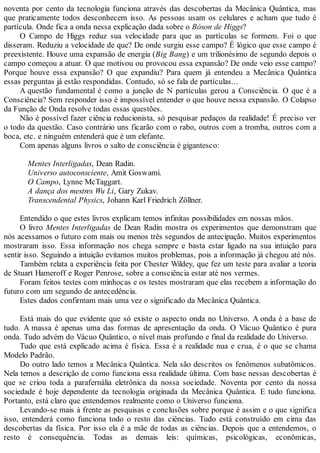 noventa por cento da tecnologia funciona através das descobertas da Mecânica Quântica, mas
que praticamente todos desconhecem isso. As pessoas usam os celulares e acham que tudo é
partícula. Onde fica a onda nessa explicação dada sobre o Bóson de Higgs?
O Campo de Higgs reduz sua velocidade para que as partículas se formem. Foi o que
disseram. Reduziu a velocidade de que? De onde surgiu esse campo? É lógico que esse campo é
preexistente. Houve uma expansão de energia (Big Bang) e um trilionésimo de segundo depois o
campo começou a atuar. O que motivou ou provocou essa expansão? De onde veio esse campo?
Porque houve essa expansão? O que expandiu? Para quem já entendeu a Mecânica Quântica
essas perguntas já estão respondidas. Contudo, só se fala de partículas...
A questão fundamental é como a junção de N partículas gerou a Consciência. O que é a
Consciência? Sem responder isso é impossível entender o que houve nessa expansão. O Colapso
da Função de Onda resolve todas essas questões.
Não é possível fazer ciência reducionista, só pesquisar pedaços da realidade! É preciso ver
o todo da questão. Caso contrário uns ficarão com o rabo, outros com a tromba, outros com a
boca, etc. e ninguém entenderá que é um elefante.
Com apenas alguns livros o salto de consciência é gigantesco:
Mentes Interligadas, Dean Radin.
Universo autoconsciente, Amit Goswami.
O Campo, Lynne McTaggart.
A dança dos mestres Wu Li, Gary Zukav.
Transcendental Physics, Johann Karl Friedrich Zöllner.
Entendido o que estes livros explicam temos infinitas possibilidades em nossas mãos.
O livro Mentes Interligadas de Dean Radin mostra os experimentos que demonstram que
nós acessamos o futuro com mais ou menos três segundos de antecipação. Muitos experimentos
mostraram isso. Essa informação nos chega sempre e basta estar ligado na sua intuição para
sentir isso. Seguindo a intuição evitamos muitos problemas, pois a informação já chegou até nós.
Também relata a experiência feita por Chester Wildey, que fez um teste para avaliar a teoria
de Stuart Hameroff e Roger Penrose, sobre a consciência estar até nos vermes.
Foram feitos testes com minhocas e os testes mostraram que elas recebem a informação do
futuro com um segundo de antecedência.
Estes dados confirmam mais uma vez o significado da Mecânica Quântica.
Está mais do que evidente que só existe o aspecto onda no Universo. A onda é a base de
tudo. A massa é apenas uma das formas de apresentação da onda. O Vácuo Quântico é pura
onda. Tudo advém do Vácuo Quântico, o nível mais profundo e final da realidade do Universo.
Tudo que está explicado acima é física. Essa é a realidade nua e crua, é o que se chama
Modelo Padrão.
Do outro lado temos a Mecânica Quântica. Nela são descritos os fenômenos subatômicos.
Nela temos a descrição de como funciona essa realidade última. Com base nessas descobertas é
que se criou toda a parafernália eletrônica da nossa sociedade. Noventa por cento da nossa
sociedade é hoje dependente da tecnologia originada da Mecânica Quântica. E tudo funciona.
Portanto, está claro que entendemos realmente como o Universo funciona.
Levando-se mais à frente as pesquisas e conclusões sobre porque é assim e o que significa
isso, entenderá como funciona todo o resto das ciências. Tudo está construído em cima das
descobertas da física. Por isso ela é a mãe de todas as ciências. Depois que a entendemos, o
resto é consequência. Todas as demais leis: químicas, psicológicas, econômicas,
 