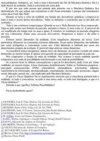 mercadológicas, biológicas, etc. tudo o mais é decorrente das leis da Mecânica Quântica. Ela é o
tijolo básico da realidade. Tudo é construído em cima dela.
É por isto que toda pessoa que entende pela primeira vez a Mecânica Quântica fica
deslumbrada. Os que acham que entenderam e não ficam extasiados é porque não entenderam;
como disse Fred Alan Wolf.
Quando se testa o resto da realidade em função das descobertas quânticas, comprova-se
mais e mais o acerto destas descobertas. Todas as deduções e conclusões que se tira dela são
acertadas.
Tudo é um continuum tempo/espaço. Quando se usa a Visão Remota isso fica comprovado.
Viaja-se pelo tempo sem barreira de passado, presente e futuro. É uma coisa só. E possível de
ser modificado em tempo real, no aqui e agora. E sentimos as mudanças no passado chegarem
até nós velozmente. Existe uma causação descendente. Projetamos o futuro e ele afeta o
presente.
Existem outras dimensões da realidade. Com frequências diferentes da nossa. Com
parâmetros diferentes ou constantes cósmicas diferentes. Essas outras dimensões são habitadas
por seres inteligentes e conscientes como nós. Cada dimensão é habitada por seres em
determinados estágios de evolução. É possível viajar entre as várias dimensões.
A consciência nunca desaparece, apenas troca de dimensão. Já estamos vivendo em várias
dimensões ao mesmo tempo. É apenas uma questão de capacidade de percepção de cada um.
Nós colapsamos a função de onda da realidade. Nós criamos a nossa realidade quando
colapsamos essa onda de possibilidade transformando-a em onda de probabilidade.
Se a pessoa levar às últimas consequências o que já foi descoberto, pode viver em várias
realidades ao mesmo tempo. A isso chamamos desdobramento. Todos os fenômenos psíquicos,
percepção extrassensórias (PES), clarividência, clariaudiência, psicometria, telepatia,
transferência de informação, desmaterialização, materialização, incorporação, possessão, viagem
astral, bilocação, portais etc., são explicados pela Mecânica Quântica.
O que é o Vácuo Quântico? Se os experimentos mostram que a consciência permeia toda a
realidade, se tudo é consciência, se tudo é uma única onda, se tudo está interligado, o que é o
Vácuo Quântico?
Entende o que significa: Infinitas Possibilidades?
Ficou deslumbrado agora?
1 OLIVEIRA, Ivan S. Física Moderna: Ed. Livraria da Física.
2 OLIVEIRA, Ivan S. Física Moderna: Ed. Livraria da Física.
3 MENDEL Sachs. Fhisics Today, vol. 22: fev 1969.
4 GOSWAMI, Amit. O Universo Autoconsciente, São Paulo: Editora Aleph.
5 OLIVEIRA, Ivan S. Física Moderna: Ed. Livraria da Física.
6 W. A.Tiller. Sciense and Human Transformation.
7 KAKU, Michio. Hyperspace: a Scientific Odyssey Through Parallel Universes.
8 SALVO, Salvatore de. Sinfonia da Energética.
9 BEARDEN, Thomas. Gravitobiology - A new biophysics.
10 SALVO, Salvatore de. Sinfonia da Energética.
11 MCTAGGART, Lynne. O Campo: Ed. Rocco.
12 Revista Ciência Hoje, http://cienciahoje.uol.com.br/
13 Revista Physics World..
 