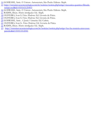 14 GOSWAMI, Amit. O Universo Autoconsciente, São Paulo: Editora Aleph.
15 http://www.inovacaotecnologica.com.br/noticias/noticia.php?artigo=mecanica-quantica-filmada-
tempo-real&id=010165120403
16 GOSWAMI, Amit. O Universo Autoconsciente, São Paulo: Editora Aleph.
17 RADIN, Dean. Mentes interligadas: Ed. Aleph.
18 OLIVEIRA, Ivan S. Física Moderna: Ed. Livraria da Física.
19 OLIVEIRA, Ivan S. Física Moderna: Ed. Livraria da Física.
20 GOSWAMI, Amit. A Janela Visionária: Ed. Cultrix.
21 OLIVEIRA, Ivan S.. Física Moderna: Ed. Livraria da Física.
22 RADIN, Dean. Mentes interligadas: Ed. Aleph.
23 http://www.inovacaotecnologica.com.br/noticias/noticia.php?artigo=luz-faz-materia-atravessar-
paredes&id=01011012041
 