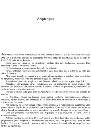 Arquétipos
Arquétipos são as ideias primordiais, conforme afirmava Platão. O que ele quis dizer com isso?
Que são as primeiras energias ou emanações presentes antes da manifestação física de algo. O
Ideal. O Modelo. O Ser Perfeito.
Como tudo no Universo, os Arquétipos também têm um fundamento atômico. Eles
realmente existem, fisicamente falando.
Os Arquétipos pertencem à outra dimensão da realidade.
Para se entender como funciona este trabalho, deve ficar claro que o substrato de tudo que
existe é atômico.
Além disso, quando se entende que as ondas eletromagnéticas e escalares atuam em todas
as dimensões, entende-se todo tipo de manifestação ou fenômeno.
Antes de qualquer coisa surgir no nosso Universo, ela deverá ter um projeto arquetípico.
Arquétipos são energias vivas, conscientes, que se expressam no nosso mundo. São
símbolos que provocam sentimentos quando os vemos, ouvimos ou percebemos, não importa se
de forma consciente ou inconsciente.
Existem inúmeras definições para os Arquétipos e cada uma delas mostra um aspecto da
verdade.
Os Arquétipos podem ser formas, sons, gestos, símbolos, comportamentos, atitudes,
situações, odores, toques, personalidades etc. A forma mais fácil de entendê-los é observando o
resultado que produzem.
Por exemplo, é possível realizar testes sobre a química e o funcionamento cerebral de uma
pessoa antes e depois de ser estimulada por Arquétipos. Com certeza os testes mostrarão os
efeitos daquele arquétipo sobre os neurotransmissores e ativação de áreas cerebrais específicas.
Uma das principais características dos Arquétipos é a de induzirem os seres vivos a
sentirem emoções.
Antonio Damásio no seu livro O Erro de Descartes, deixa bem claro que os homens estão
programados para reagirem a determinados estímulos, que são processadas pelo sistema
límbico. É o que se chama de emoção primária. Esta é uma forma de falar de Arquétipos em
termos de neurologia.
 