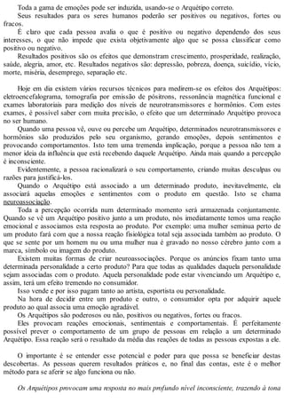 Toda a gama de emoções pode ser induzida, usando-se o Arquétipo correto.
Seus resultados para os seres humanos poderão ser positivos ou negativos, fortes ou
fracos.
É claro que cada pessoa avalia o que é positivo ou negativo dependendo dos seus
interesses, o que não impede que exista objetivamente algo que se possa classificar como
positivo ou negativo.
Resultados positivos são os efeitos que demonstram crescimento, prosperidade, realização,
saúde, alegria, amor, etc. Resultados negativos são: depressão, pobreza, doença, suicídio, vício,
morte, miséria, desemprego, separação etc.
Hoje em dia existem vários recursos técnicos para medirem-se os efeitos dos Arquétipos:
eletroencefalograma, tomografia por emissão de pósitrons, ressonância magnética funcional e
exames laboratoriais para medição dos níveis de neurotransmissores e hormônios. Com estes
exames, é possível saber com muita precisão, o efeito que um determinado Arquétipo provoca
no ser humano.
Quando uma pessoa vê, ouve ou percebe um Arquétipo, determinados neurotransmissores e
hormônios são produzidos pelo seu organismo, gerando emoções, depois sentimentos e
provocando comportamentos. Isto tem uma tremenda implicação, porque a pessoa não tem a
menor ideia da influência que está recebendo daquele Arquétipo. Ainda mais quando a percepção
é inconsciente.
Evidentemente, a pessoa racionalizará o seu comportamento, criando muitas desculpas ou
razões para justificá-los.
Quando o Arquétipo está associado a um determinado produto, inevitavelmente, ela
associará aquelas emoções e sentimentos com o produto em questão. Isto se chama
neuroassociação.
Toda a percepção ocorrida num determinado momento será armazenada conjuntamente.
Quando se vê um Arquétipo positivo junto a um produto, nós imediatamente temos uma reação
emocional e associamos esta resposta ao produto. Por exemplo: uma mulher seminua perto de
um produto fará com que a nossa reação fisiológica total seja associada também ao produto. O
que se sente por um homem nu ou uma mulher nua é gravado no nosso cérebro junto com a
marca, símbolo ou imagem do produto.
Existem muitas formas de criar neuroassociações. Porque os anúncios fixam tanto uma
determinada personalidade a certo produto? Para que todas as qualidades daquela personalidade
sejam associadas com o produto. Aquela personalidade pode estar vivenciando um Arquétipo e,
assim, terá um efeito tremendo no consumidor.
Isso vende e por isso pagam tanto ao artista, esportista ou personalidade.
Na hora de decidir entre um produto e outro, o consumidor opta por adquirir aquele
produto ao qual associa uma emoção agradável.
Os Arquétipos são poderosos ou não, positivos ou negativos, fortes ou fracos.
Eles provocam reações emocionais, sentimentais e comportamentais. É perfeitamente
possível prever o comportamento de um grupo de pessoas em relação a um determinado
Arquétipo. Essa reação será o resultado da média das reações de todas as pessoas expostas a ele.
O importante é se entender esse potencial e poder para que possa se beneficiar destas
descobertas. As pessoas querem resultados práticos e, no final das contas, este é o melhor
método para se aferir se algo funciona ou não.
Os Arquétipos provocam uma resposta no mais profundo nível inconsciente, trazendo à tona
 