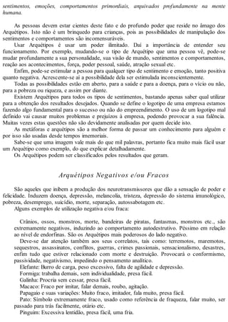 sentimentos, emoções, comportamentos primordiais, arquivados profundamente na mente
humana.
As pessoas devem estar cientes deste fato e do profundo poder que reside no âmago dos
Arquétipos. Isto não é um brinquedo para crianças, pois as possibilidades de manipulação dos
sentimentos e comportamentos são incomensuráveis.
Usar Arquétipos é usar um poder ilimitado. Daí a importância de entender seu
funcionamento. Por exemplo, mudando-se o tipo de Arquétipo que uma pessoa vê, pode-se
mudar profundamente a sua personalidade, sua visão de mundo, sentimentos e comportamentos,
reação aos acontecimentos, força, poder pessoal, saúde, atração sexual etc.
Enfim, pode-se estimular a pessoa para qualquer tipo de sentimento e emoção, tanto positiva
quanto negativa. Acrescente-se aí a possibilidade dela ser estimulada inconscientemente.
Todas as possibilidades estão em aberto, para a saúde e para a doença, para o vício ou não,
para a pobreza ou riqueza, e assim por diante.
Existem Arquétipos para todos os tipos de sentimentos, bastando apenas saber qual utilizar
para a obtenção dos resultados desejados. Quando se define o logotipo de uma empresa estamos
fazendo algo fundamental para o sucesso ou não do empreendimento. O uso de um logotipo mal
definido vai causar muitos problemas e prejuízos à empresa, podendo provocar a sua falência.
Muitas vezes estas questões não são devidamente analisadas por quem decide isto.
As metáforas e arquétipos são a melhor forma de passar um conhecimento para alguém e
por isso são usadas desde tempos imemoriais.
Sabe-se que uma imagem vale mais do que mil palavras, portanto fica muito mais fácil usar
um Arquétipo como exemplo, do que explicar detalhadamente.
Os Arquétipos podem ser classificados pelos resultados que geram.
Arquétipos Negativos e/ou Fracos
São aqueles que inibem a produção dos neurotransmissores que dão a sensação de poder e
felicidade. Induzem doença, depressão, melancolia, tristeza, depressão do sistema imunológico,
pobreza, desemprego, suicídio, morte, separação, autossabotagem etc.
Alguns exemplos de utilização negativa e/ou fraca:
Crânios, ossos, monstros, morte, bandeiras de piratas, fantasmas, monstros etc., são
extremamente negativos, induzindo ao comportamento autodestrutivo. Péssimo em relação
ao nível de endorfinas. São os Arquétipos mais poderosos do lado negativo.
Deve-se dar atenção também aos seus correlatos, tais como: terremotos, maremotos,
sequestros, assassinatos, conflitos, guerras, crimes passionais, sensacionalismo, desastres,
enfim tudo que estiver relacionado com morte e destruição. Provocará o conformismo,
passividade, negativismo, impedindo o pensamento analítico.
Elefante: Burro de carga, peso excessivo, falta de agilidade e depressão.
Formiga: trabalha demais, sem individualidade, presa fácil.
Galinha: Procria sem cessar, presa fácil.
Macaco: Fraco por imitar, falar demais, roubo, agitação.
Papagaio e suas variações: Muito fraco, imitador, fala muito, presa fácil.
Pato: Símbolo extremamente fraco, usado como referência de fraqueza, falar muito, ser
passado para trás facilmente, otário etc.
Pinguim: Excessiva lentidão, presa fácil, uma fria.
 