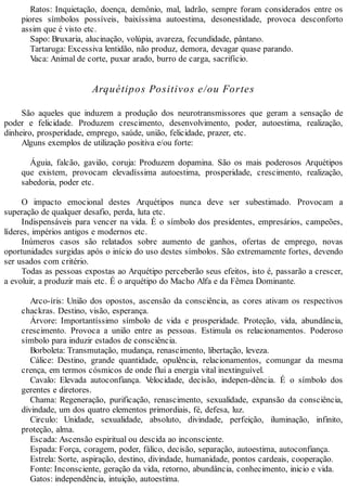 Ratos: Inquietação, doença, demônio, mal, ladrão, sempre foram considerados entre os
piores símbolos possíveis, baixíssima autoestima, desonestidade, provoca desconforto
assim que é visto etc.
Sapo: Bruxaria, alucinação, volúpia, avareza, fecundidade, pântano.
Tartaruga: Excessiva lentidão, não produz, demora, devagar quase parando.
Vaca: Animal de corte, puxar arado, burro de carga, sacrifício.
Arquétipos Positivos e/ou Fortes
São aqueles que induzem a produção dos neurotransmissores que geram a sensação de
poder e felicidade. Produzem crescimento, desenvolvimento, poder, autoestima, realização,
dinheiro, prosperidade, emprego, saúde, união, felicidade, prazer, etc.
Alguns exemplos de utilização positiva e/ou forte:
Águia, falcão, gavião, coruja: Produzem dopamina. São os mais poderosos Arquétipos
que existem, provocam elevadíssima autoestima, prosperidade, crescimento, realização,
sabedoria, poder etc.
O impacto emocional destes Arquétipos nunca deve ser subestimado. Provocam a
superação de qualquer desafio, perda, luta etc.
Indispensáveis para vencer na vida. É o símbolo dos presidentes, empresários, campeões,
líderes, impérios antigos e modernos etc.
Inúmeros casos são relatados sobre aumento de ganhos, ofertas de emprego, novas
oportunidades surgidas após o início do uso destes símbolos. São extremamente fortes, devendo
ser usados com critério.
Todas as pessoas expostas ao Arquétipo perceberão seus efeitos, isto é, passarão a crescer,
a evoluir, a produzir mais etc. É o arquétipo do Macho Alfa e da Fêmea Dominante.
Arco-íris: União dos opostos, ascensão da consciência, as cores ativam os respectivos
chackras. Destino, visão, esperança.
Árvore: Importantíssimo símbolo de vida e prosperidade. Proteção, vida, abundância,
crescimento. Provoca a união entre as pessoas. Estimula os relacionamentos. Poderoso
símbolo para induzir estados de consciência.
Borboleta: Transmutação, mudança, renascimento, libertação, leveza.
Cálice: Destino, grande quantidade, opulência, relacionamentos, comungar da mesma
crença, em termos cósmicos de onde flui a energia vital inextinguível.
Cavalo: Elevada autoconfiança. Velocidade, decisão, indepen-dência. É o símbolo dos
gerentes e diretores.
Chama: Regeneração, purificação, renascimento, sexualidade, expansão da consciência,
divindade, um dos quatro elementos primordiais, fé, defesa, luz.
Circulo: Unidade, sexualidade, absoluto, divindade, perfeição, iluminação, infinito,
proteção, alma.
Escada: Ascensão espiritual ou descida ao inconsciente.
Espada: Força, coragem, poder, fálico, decisão, separação, autoestima, autoconfiança.
Estrela: Sorte, aspiração, destino, divindade, humanidade, pontos cardeais, cooperação.
Fonte: Inconsciente, geração da vida, retorno, abundância, conhecimento, inicio e vida.
Gatos: independência, intuição, autoestima.
 