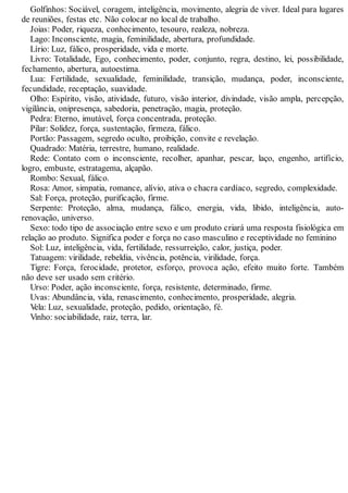 Golfinhos: Sociável, coragem, inteligência, movimento, alegria de viver. Ideal para lugares
de reuniões, festas etc. Não colocar no local de trabalho.
Joias: Poder, riqueza, conhecimento, tesouro, realeza, nobreza.
Lago: Inconsciente, magia, feminilidade, abertura, profundidade.
Lírio: Luz, fálico, prosperidade, vida e morte.
Livro: Totalidade, Ego, conhecimento, poder, conjunto, regra, destino, lei, possibilidade,
fechamento, abertura, autoestima.
Lua: Fertilidade, sexualidade, feminilidade, transição, mudança, poder, inconsciente,
fecundidade, receptação, suavidade.
Olho: Espírito, visão, atividade, futuro, visão interior, divindade, visão ampla, percepção,
vigilância, onipresença, sabedoria, penetração, magia, proteção.
Pedra: Eterno, imutável, força concentrada, proteção.
Pilar: Solidez, força, sustentação, firmeza, fálico.
Portão: Passagem, segredo oculto, proibição, convite e revelação.
Quadrado: Matéria, terrestre, humano, realidade.
Rede: Contato com o inconsciente, recolher, apanhar, pescar, laço, engenho, artifício,
logro, embuste, estratagema, alçapão.
Rombo: Sexual, fálico.
Rosa: Amor, simpatia, romance, alívio, ativa o chacra cardíaco, segredo, complexidade.
Sal: Força, proteção, purificação, firme.
Serpente: Proteção, alma, mudança, fálico, energia, vida, libido, inteligência, auto-
renovação, universo.
Sexo: todo tipo de associação entre sexo e um produto criará uma resposta fisiológica em
relação ao produto. Significa poder e força no caso masculino e receptividade no feminino
Sol: Luz, inteligência, vida, fertilidade, ressurreição, calor, justiça, poder.
Tatuagem: virilidade, rebeldia, vivência, potência, virilidade, força.
Tigre: Força, ferocidade, protetor, esforço, provoca ação, efeito muito forte. Também
não deve ser usado sem critério.
Urso: Poder, ação inconsciente, força, resistente, determinado, firme.
Uvas: Abundância, vida, renascimento, conhecimento, prosperidade, alegria.
Vela: Luz, sexualidade, proteção, pedido, orientação, fé.
Vinho: sociabilidade, raiz, terra, lar.
 