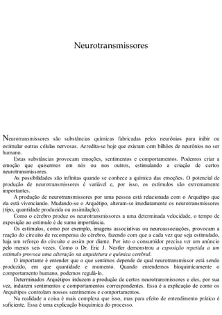 Neurotransmissores
Neurotransmissores são substâncias químicas fabricadas pelos neurônios para inibir ou
estimular outras células nervosas. Acredita-se hoje que existam cem bilhões de neurônios no ser
humano.
Estas substâncias provocam emoções, sentimentos e comportamentos. Podemos criar a
emoção que quisermos em nós ou nos outros, estimulando a criação de certos
neurotransmissores.
As possibilidades são infinitas quando se conhece a química das emoções. O potencial de
produção de neurotransmissores é variável e, por isso, os estímulos são extremamente
importantes.
A produção de neurotransmissores por uma pessoa está relacionada com o Arquétipo que
ela está vivenciando. Mudando-se o Arquétipo, alteram-se imediatamente os neurotransmissores
(tipo, quantidade produzida ou assimilação).
Como o cérebro produz os neurotransmissores a uma determinada velocidade, o tempo de
exposição ao estímulo é de suma importância.
Os estímulos, como por exemplo, imagens associativas ou neuroassociações, provocam a
reação do circuito de recompensa do cérebro, fazendo com que a cada vez que seja estimulado,
haja um reforço do circuito e assim por diante. Por isto o consumidor precisa ver um anúncio
pelo menos seis vezes. Como o Dr. Eric J. Nestler demonstrou a exposição repetida a um
estímulo provoca uma alteração na arquitetura e química cerebral.
O importante é entender que o que sentimos depende de qual neurotransmissor está sendo
produzido, em que quantidade e momento. Quando entendemos bioquimicamente o
comportamento humano, podemos regulá-lo.
Determinados Arquétipos induzem a produção de certos neurotransmissores e eles, por sua
vez, induzem sentimentos e comportamentos correspondentes. Essa é a explicação de como os
Arquétipos controlam nossos sentimentos e comportamentos.
Na realidade a coisa é mais complexa que isso, mas para efeito de entendimento prático é
suficiente. Essa é uma explicação bioquímica do processo.
 