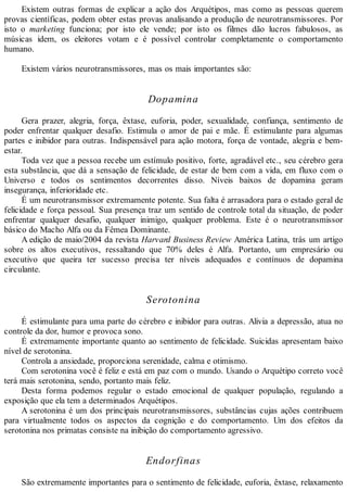 Existem outras formas de explicar a ação dos Arquétipos, mas como as pessoas querem
provas científicas, podem obter estas provas analisando a produção de neurotransmissores. Por
isto o marketing funciona; por isto ele vende; por isto os filmes dão lucros fabulosos, as
músicas idem, os eleitores votam e é possível controlar completamente o comportamento
humano.
Existem vários neurotransmissores, mas os mais importantes são:
Dopamina
Gera prazer, alegria, força, êxtase, euforia, poder, sexualidade, confiança, sentimento de
poder enfrentar qualquer desafio. Estimula o amor de pai e mãe. É estimulante para algumas
partes e inibidor para outras. Indispensável para ação motora, força de vontade, alegria e bem-
estar.
Toda vez que a pessoa recebe um estímulo positivo, forte, agradável etc., seu cérebro gera
esta substância, que dá a sensação de felicidade, de estar de bem com a vida, em fluxo com o
Universo e todos os sentimentos decorrentes disso. Níveis baixos de dopamina geram
insegurança, inferioridade etc.
É um neurotransmissor extremamente potente. Sua falta é arrasadora para o estado geral de
felicidade e força pessoal. Sua presença traz um sentido de controle total da situação, de poder
enfrentar qualquer desafio, qualquer inimigo, qualquer problema. Este é o neurotransmissor
básico do Macho Alfa ou da Fêmea Dominante.
A edição de maio/2004 da revista Harvard Business Review América Latina, trás um artigo
sobre os altos executivos, ressaltando que 70% deles é Alfa. Portanto, um empresário ou
executivo que queira ter sucesso precisa ter níveis adequados e contínuos de dopamina
circulante.
Serotonina
É estimulante para uma parte do cérebro e inibidor para outras. Alivia a depressão, atua no
controle da dor, humor e provoca sono.
É extremamente importante quanto ao sentimento de felicidade. Suicidas apresentam baixo
nível de serotonina.
Controla a ansiedade, proporciona serenidade, calma e otimismo.
Com serotonina você é feliz e está em paz com o mundo. Usando o Arquétipo correto você
terá mais serotonina, sendo, portanto mais feliz.
Desta forma podemos regular o estado emocional de qualquer população, regulando a
exposição que ela tem a determinados Arquétipos.
A serotonina é um dos principais neurotransmissores, substâncias cujas ações contribuem
para virtualmente todos os aspectos da cognição e do comportamento. Um dos efeitos da
serotonina nos primatas consiste na inibição do comportamento agressivo.
Endorfinas
São extremamente importantes para o sentimento de felicidade, euforia, êxtase, relaxamento
 