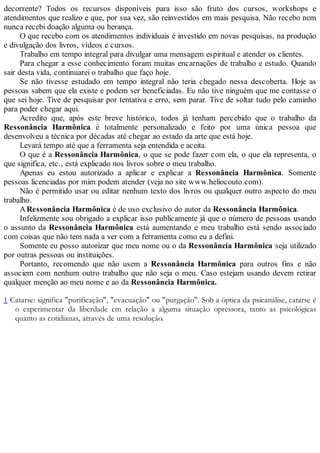 decorrente? Todos os recursos disponíveis para isso são fruto dos cursos, workshops e
atendimentos que realizo e que, por sua vez, são reinvestidos em mais pesquisa. Não recebo nem
nunca recebi doação alguma ou herança.
O que recebo com os atendimentos individuais é investido em novas pesquisas, na produção
e divulgação dos livros, vídeos e cursos.
Trabalho em tempo integral para divulgar uma mensagem espiritual e atender os clientes.
Para chegar a esse conhecimento foram muitas encarnações de trabalho e estudo. Quando
sair desta vida, continuarei o trabalho que faço hoje.
Se não tivesse estudado em tempo integral não teria chegado nessa descoberta. Hoje as
pessoas sabem que ela existe e podem ser beneficiadas. Eu não tive ninguém que me contasse o
que sei hoje. Tive de pesquisar por tentativa e erro, sem parar. Tive de soltar tudo pelo caminho
para poder chegar aqui.
Acredito que, após este breve histórico, todos já tenham percebido que o trabalho da
Ressonância Harmônica é totalmente personalizado e feito por uma única pessoa que
desenvolveu a técnica por décadas até chegar ao estado da arte que está hoje.
Levará tempo até que a ferramenta seja entendida e aceita.
O que é a Ressonância Harmônica, o que se pode fazer com ela, o que ela representa, o
que significa, etc., está explicado nos livros sobre o meu trabalho.
Apenas eu estou autorizado a aplicar e explicar a Ressonância Harmônica. Somente
pessoas licenciadas por mim podem atender (veja no site www.heliocouto.com).
Não é permitido usar ou editar nenhum texto dos livros ou qualquer outro aspecto do meu
trabalho.
ARessonância Harmônica é de uso exclusivo do autor da Ressonância Harmônica.
Infelizmente sou obrigado a explicar isso publicamente já que o número de pessoas usando
o assunto da Ressonância Harmônica está aumentando e meu trabalho está sendo associado
com coisas que não tem nada a ver com a ferramenta como eu a defini.
Somente eu posso autorizar que meu nome ou o da Ressonância Harmônica seja utilizado
por outras pessoas ou instituições.
Portanto, recomendo que não usem a Ressonância Harmônica para outros fins e não
associem com nenhum outro trabalho que não seja o meu. Caso estejam usando devem retirar
qualquer menção ao meu nome e ao da Ressonância Harmônica.
1 Catarse: significa "purificação", "evacuação" ou "purgação". Sob a óptica da psicanálise, catarse é
o experimentar da liberdade em relação a alguma situação opressora, tanto as psicológicas
quanto as cotidianas, através de uma resolução.
 