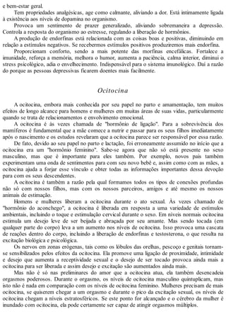 e bem-estar geral.
Tem propriedades analgésicas, age como calmante, aliviando a dor. Está intimamente ligada
à existência aos níveis de dopamina no organismo.
Provoca um sentimento de prazer generalizado, aliviando sobremaneira a depressão.
Controla a resposta do organismo ao estresse, regulando a liberação de hormônios.
A produção de endorfinas está relacionada com as coisas boas e positivas, diminuindo em
relação a estímulos negativos. Se recebermos estímulos positivos produziremos mais endorfina.
Proporcionam conforto, sendo a mais potente das morfinas encefálicas. Fortalece a
imunidade, reforça a memória, melhora o humor, aumenta a paciência, calma interior, diminui o
stress psicológico, adia o envelhecimento. Indispensável para o sistema imunológico. Daí a razão
do porque as pessoas depressivas ficarem doentes mais facilmente.
Ocitocina
A ocitocina, embora mais conhecida por seu papel no parto e amamentação, tem muitos
efeitos de longo alcance para homens e mulheres em muitas áreas de suas vidas, particularmente
quando se trata de relacionamentos e envolvimento emocional.
A ocitocina é às vezes chamada de "hormônio de ligação". Para a sobrevivência dos
mamíferos é fundamental que a mãe comece a nutrir e passar para os seus filhos imediatamente
após o nascimento e os estudos revelaram que a ocitocina parece ser responsável por essa razão.
De fato, devido ao seu papel no parto e lactação, foi erroneamente assumido no início que a
ocitocina era um "hormônio feminino". Sabe-se agora que não só está presente no sexo
masculino, mas que é importante para eles também. Por exemplo, novos pais também
experimentam uma onda de sentimentos para com seu novo bebê e, assim como com as mães, a
ocitocina ajuda a forjar esse vínculo e obter todas as informações importantes dessa devoção
para com os seus descendentes.
A ocitocina é também a razão pela qual formamos todos os tipos de conexões profundas
não só com nossos filhos, mas com os nossos parceiros, amigos e até mesmo os nossos
animais de estimação.
Homens e mulheres liberam a ocitocina durante o ato sexual. Às vezes chamado de
"hormônio do aconchego", a ocitocina é liberada em resposta a uma variedade de estímulos
ambientais, incluindo o toque e estimulação cervical durante o sexo. Em níveis normais ocitocina
estimula um desejo leve de ser beijada e abraçada por seu amante. Mas sendo tocada (em
qualquer parte do corpo) leva a um aumento nos níveis de ocitocina. Isso provoca uma cascata
de reações dentro do corpo, incluindo a liberação de endorfinas e testosterona, o que resulta na
excitação biológica e psicológica.
Os nervos em zonas erógenas, tais como os lóbulos das orelhas, pescoço e genitais tornam-
se sensibilizados pelos efeitos da ocitocina. Ela promove uma ligação de proximidade, intimidade
e desejo que aumenta a receptividade sexual e o desejo de ser tocado provoca ainda mais a
ocitocina para ser liberada e assim desejo e excitação são aumentados ainda mais.
Mas não é só nas preliminares do amor que a ocitocina atua, ela também desencadeia
orgasmos poderosos. Durante o orgasmo, os níveis de ocitocina masculino quintuplicam, mas
isto não é nada em comparação com os níveis de ocitocina feminino. Mulheres precisam de mais
ocitocina, se quiserem chegar a um orgasmo e durante o pico da excitação sexual, os níveis de
ocitocina chegam a níveis estratosféricos. Se este ponto for alcançado e o cérebro da mulher é
inundado com ocitocina, ela pode certamente ser capaz de atingir orgasmos múltiplos.
 