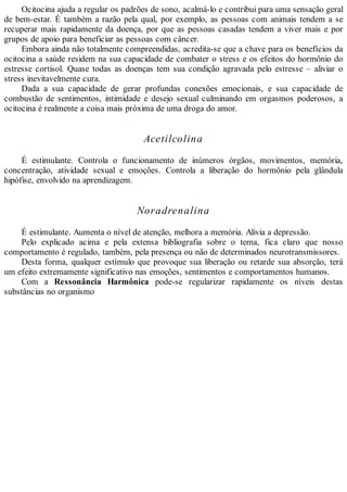Ocitocina ajuda a regular os padrões de sono, acalmá-lo e contribui para uma sensação geral
de bem-estar. É também a razão pela qual, por exemplo, as pessoas com animais tendem a se
recuperar mais rapidamente da doença, por que as pessoas casadas tendem a viver mais e por
grupos de apoio para beneficiar as pessoas com câncer.
Embora ainda não totalmente compreendidas, acredita-se que a chave para os benefícios da
ocitocina a saúde residem na sua capacidade de combater o stress e os efeitos do hormônio do
estresse cortisol. Quase todas as doenças tem sua condição agravada pelo estresse – aliviar o
stress inevitavelmente cura.
Dada a sua capacidade de gerar profundas conexões emocionais, e sua capacidade de
combustão de sentimentos, intimidade e desejo sexual culminando em orgasmos poderosos, a
ocitocina é realmente a coisa mais próxima de uma droga do amor.
Acetilcolina
É estimulante. Controla o funcionamento de inúmeros órgãos, movimentos, memória,
concentração, atividade sexual e emoções. Controla a liberação do hormônio pela glândula
hipófise, envolvido na aprendizagem.
Noradrenalina
É estimulante. Aumenta o nível de atenção, melhora a memória. Alivia a depressão.
Pelo explicado acima e pela extensa bibliografia sobre o tema, fica claro que nosso
comportamento é regulado, também, pela presença ou não de determinados neurotransmissores.
Desta forma, qualquer estímulo que provoque sua liberação ou retarde sua absorção, terá
um efeito extremamente significativo nas emoções, sentimentos e comportamentos humanos.
Com a Ressonância Harmônica pode-se regularizar rapidamente os níveis destas
substâncias no organismo
 