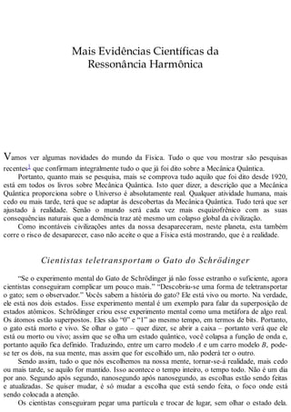 Mais Evidências Científicas da
Ressonância Harmônica
Vamos ver algumas novidades do mundo da Física. Tudo o que vou mostrar são pesquisas
recentes1 que confirmam integralmente tudo o que já foi dito sobre a Mecânica Quântica.
Portanto, quanto mais se pesquisa, mais se comprova tudo aquilo que foi dito desde 1920,
está em todos os livros sobre Mecânica Quântica. Isto quer dizer, a descrição que a Mecânica
Quântica proporciona sobre o Universo é absolutamente real. Qualquer atividade humana, mais
cedo ou mais tarde, terá que se adaptar às descobertas da Mecânica Quântica. Tudo terá que ser
ajustado à realidade. Senão o mundo será cada vez mais esquizofrênico com as suas
consequências naturais que a demência traz até mesmo um colapso global da civilização.
Como incontáveis civilizações antes da nossa desapareceram, neste planeta, esta também
corre o risco de desaparecer, caso não aceite o que a Física está mostrando, que é a realidade.
Cientistas teletransportam o Gato do Schrödinger
“Se o experimento mental do Gato de Schrödinger já não fosse estranho o suficiente, agora
cientistas conseguiram complicar um pouco mais.” “Descobriu-se uma forma de teletransportar
o gato; sem o observador.” Vocês sabem a história do gato? Ele está vivo ou morto. Na verdade,
ele está nos dois estados. Esse experimento mental é um exemplo para falar da superposição de
estados atômicos. Schrödinger criou esse experimento mental como uma metáfora de algo real.
Os átomos estão superpostos. Eles são “0” e “1” ao mesmo tempo, em termos de bits. Portanto,
o gato está morto e vivo. Se olhar o gato – quer dizer, se abrir a caixa – portanto verá que ele
está ou morto ou vivo; assim que se olha um estado quântico, você colapsa a função de onda e,
portanto aquilo fica definido. Traduzindo, entre um carro modelo A e um carro modelo B, pode-
se ter os dois, na sua mente, mas assim que for escolhido um, não poderá ter o outro.
Sendo assim, tudo o que nós escolhemos na nossa mente, tornar-se-á realidade, mais cedo
ou mais tarde, se aquilo for mantido. Isso acontece o tempo inteiro, o tempo todo. Não é um dia
por ano. Segundo após segundo, nanosegundo após nanosegundo, as escolhas estão sendo feitas
e atualizadas. Se quiser mudar, é só mudar a escolha que está sendo feita, o foco onde está
sendo colocada a atenção.
Os cientistas conseguiram pegar uma partícula e trocar de lugar, sem olhar o estado dela.
 