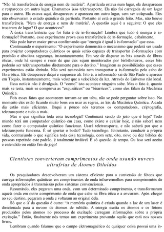 “Não há transferência de energia nem de matéria”. A partícula estava num lugar, ela desapareceu
e reapareceu em outro lugar. Chamamos isso teletransporte. Ela não foi carregada de um lugar
para o outro. Ela estava aqui, desapareceu e apareceu em outro lugar, sem ser colapsada. Eles
não observaram o estado quântico da partícula. Portanto aí está o grande feito. Mas, não houve
transferência. "Nem de energia e nem de matéria". A questão aqui é a seguinte: O que eles
trocaram de lugar? O que aconteceu?
A única transferência que foi feita é de in-formação! Lembra que tudo é energia é in-
formação? Portanto, esse experimento prova essa transferência de in-formação, cabalmente.
Não pode haver maior prova confirmando que “energia é igual à in-formação” que essa.
Continuando o experimento: “O experimento demonstra o mecanismo que poderá ser usado
para projetar computadores quânticos os quais serão capazes de transportar in-formações com
precisão e absoluta segurança, instantaneamente. Em vez de disparar os bits através de fibras
óticas, onde há sempre o risco de que eles sejam monitorados por bisbilhoteiros, esses bits
poderão ser teletransportados diretamente para o destino.” Imaginem as possibilidades que esses
experimentos estão abrindo. Não será necessário nem transportar a in-formação pelo cabo de
fibra ótica. Ele desaparece daqui e reaparece ali. Isto é, a informação sai de São Paulo e aparece
em Tóquio, instantaneamente, mais veloz que a velocidade da luz. Através do Universo não local.
Essa notícia não é divulgada. O “como” isto acontece ninguém sabe. Mas o fato é, quanto
mais se testa, mais se comprova as “esquisitices” ou “bizarrices”, como eles falam da Mecânica
Quântica.
Pois esses fatos que acontecem tornam-se um tabu, não se pode perguntar sobre isso. No
momento eles estão ficando muito bons em usar as regras, as leis da Mecânica Quântica. Acada
dia estão mais eficientes. Daqui a pouco nós teremos os computadores, criptografia,
teletransporte e tudo o mais.
Mas o que significa toda essa tecnologia? Continuará sendo do jeito que é hoje? Todo
mundo terá um computador quântico em casa, como existe o celular hoje, e não saberá nem
como fazer o computador quântico funcionar. Usará teletransporte, e não saberá por que o
teletransporte funciona. É só apertar o botão? Tudo tecnólogo. Entretanto, conduzir a própria
vida, contrariando o que significa toda essa tecnologia, com sete, oito, nove ou dez bilhões de
pessoas repetindo este padrão, é totalmente inviável. É só questão de tempo. Ou isso será aceito
e entendido ou então fim de jogo!
Cientistas converteram comprimentos de onda usando nuvens
ultrafrias de Átomos Diluídos
Os pesquisadores desenvolveram um sistema eficiente para a conversão de fótons que
carrega informações quânticas em comprimentos de onda infravermelhos para comprimentos de
onda apropriados à transmissão pelos sistemas convencionais.
Resumindo, eles pegaram uma onda, com um determinado comprimento, e transformaram
aquela onda em outro comprimento de onda que cabe na fibra ótica e a enviaram. Após chegar
ao seu destino, pegaram a onda e voltaram ao original dela.
Só que o X da questão é outro: “A memória quântica é criada quando a luz de um laser é
direcionada para a nuvem de átomos de rubídio. A energia excita os átomos e os fótons
produzidos pelos átomos no processo de excitação carregam informações sobre a própria
excitação.” Então, finalmente nós temos um experimento provando aquilo que está nos nossos
livros.
Lembram quando falamos que o campo eletromagnético de qualquer coisa possui uma in-
 