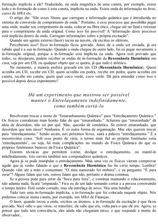 formação implícita a ele? Traduzindo, na onda magnética de uma caneta, por exemplo, existe
toda a in-formação de como é esta caneta, implícita na onda. Existe onda de informação no livro,
curso de MBA etc.
O artigo diz: “São esses fótons que carregam a informação quântica que é introduzida no
sistema de conversão de comprimento de onda.” Portanto, é esse processo que possibilita pegar
uma onda, mudar seu comprimento da onda, colocar na fibra ótica, chegar até no final e retornar
para o comprimento de onda original. Como isso foi possível? A “informação deste processo
está implícita dentro da onda. Carregam informações sobre a própria excitação”.
Quando um agente externo (laser) tocou na nuvem, ele excitou os elétrons.
Perceberam isso? Essa in-formação ficou gravada. Antes de a onda ser enviada, já era
sabido qual é a sua in-formação. Quando a onda chegou do outro lado, foi só pegar novamente a
in-formação original, porque a in-formação está implícita na onda. Agora está provado que
todos, se desejarem, podem receber as ondas de in-formação da Ressonância Harmônica em
casa, seja por um CD, ou qualquer objeto que se queira, já que tudo é atômico.
No momento, a maioria prefere gravada em um CD (Ressonância Harmônica). Quem
acredita em CD, recebe em CD; quem acredita em pedra, recebe em pedra; quem acredita em
caneta, recebe em caneta; quem quer coco verde, coco verde. Dá para entender como isso é
possível depois desse experimento?
Há um experimento que mostrou ser possível
manter o Entrelaçamento indefinidamente,
como também cortá-lo
Resolveram trocar o nome do “Emaranhamento Quântico” para “Entrelaçamento Quântico.”
Os físicos consideram mais bonito falar do que “emaranhado.” Acharam que “emaranhado” dá
ideia de desordem, não sei por quê. Mas, questão de semântica. Se estiver emaranhado, que
desordem que tem nisso? Nenhuma. É só outra forma de organização. Mas eles querem trocar
para “entrelaçamento.” Sendo assim, nos próximos livros, sairá a palavra “entrelaçamento.” É a
mesmíssima coisa: “Sob esse ponto de vista, o termo mais fiel ao próprio fenômeno seria
‘entrelaçamento’, ou seja, há mais complicações no mundo da Física Quântica do que os
próprios fenômenos bizarros da Física Quântica”.
Existem técnicas que permitem cortar, desligar o entrelaçamento, ou mantê-lo
indefinidamente. Isto servirá também nos computadores quânticos.
Agora já se pode manipular o entrelaçamento. Mais uma vez os físicos vieram comprovar
aquilo que já venho falando o que a Ressonância Harmônica faz há certo tempo. Lembra?
Quando vêm até a mim e comentam: “O meu namorado foi embora”, e eu pergunto: “É para
zerar”? Alguns falam que sim, outros falam que não, portanto o drama continua.
Se a pessoa pede para zerar da “boca para fora”, e continua mantendo o relacionamento,
não adianta nada; ficará “empatado.” Fico eu de um lado tentando cortar e a pessoa construindo
o tempo inteiro. Está sendo cortado, mas ela entrelaça de novo. Vira uma batalha!
Tudo tem uma in-formação implícita, a in-formação que foi colocada naquele objeto. Nós
podemos colocar numa caneta, por exemplo, um MBA de Finanças.
O laser, quando tocou a onda, excitou os átomos; a in-formação da excitação é que ficou
gravada. Você sabe o que virou; se transfere, ele sabe que era, volta para o que ele era. Agora, se
pensar que tudo tem consciência, eles ainda não chegaram nisso, e que responde à mente do
observador...
 
