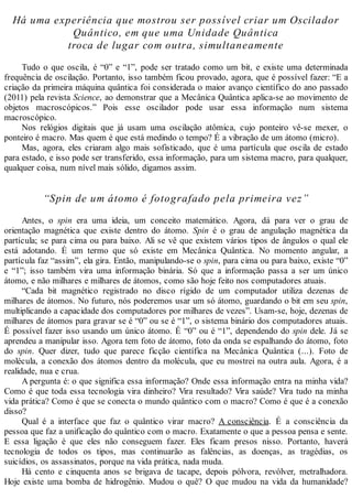 Há uma experiência que mostrou ser possível criar um Oscilador
Quântico, em que uma Unidade Quântica
troca de lugar com outra, simultaneamente
Tudo o que oscila, é “0” e “1”, pode ser tratado como um bit, e existe uma determinada
frequência de oscilação. Portanto, isso também ficou provado, agora, que é possível fazer: “E a
criação da primeira máquina quântica foi considerada o maior avanço científico do ano passado
(2011) pela revista Science, ao demonstrar que a Mecânica Quântica aplica-se ao movimento de
objetos macroscópicos.” Pois esse oscilador pode usar essa informação num sistema
macroscópico.
Nos relógios digitais que já usam uma oscilação atômica, cujo ponteiro vê-se mexer, o
ponteiro é macro. Mas quem é que está medindo o tempo? É a vibração de um átomo (micro).
Mas, agora, eles criaram algo mais sofisticado, que é uma partícula que oscila de estado
para estado, e isso pode ser transferido, essa informação, para um sistema macro, para qualquer,
qualquer coisa, num nível mais sólido, digamos assim.
“Spin de um átomo é fotografado pela primeira vez”
Antes, o spin era uma ideia, um conceito matemático. Agora, dá para ver o grau de
orientação magnética que existe dentro do átomo. Spin é o grau de angulação magnética da
partícula; se para cima ou para baixo. Ali se vê que existem vários tipos de ângulos o qual ele
está adotando. É um termo que só existe em Mecânica Quântica. No momento angular, a
partícula faz “assim”, ela gira. Então, manipulando-se o spin, para cima ou para baixo, existe “0”
e “1”; isso também vira uma informação binária. Só que a informação passa a ser um único
átomo, e não milhares e milhares de átomos, como são hoje feito nos computadores atuais.
“Cada bit magnético registrado no disco rígido de um computador utiliza dezenas de
milhares de átomos. No futuro, nós poderemos usar um só átomo, guardando o bit em seu spin,
multiplicando a capacidade dos computadores por milhares de vezes”. Usam-se, hoje, dezenas de
milhares de átomos para gravar se é “0” ou se é “1”, o sistema binário dos computadores atuais.
É possível fazer isso usando um único átomo. É “0” ou é “1”, dependendo do spin dele. Já se
aprendeu a manipular isso. Agora tem foto de átomo, foto da onda se espalhando do átomo, foto
do spin. Quer dizer, tudo que parece ficção científica na Mecânica Quântica (...). Foto de
molécula, a conexão dos átomos dentro da molécula, que eu mostrei na outra aula. Agora, é a
realidade, nua e crua.
A pergunta é: o que significa essa informação? Onde essa informação entra na minha vida?
Como é que toda essa tecnologia vira dinheiro? Vira resultado? Vira saúde? Vira tudo na minha
vida prática? Como é que se conecta o mundo quântico com o macro? Como é que é a conexão
disso?
Qual é a interface que faz o quântico virar macro? A consciência. É a consciência da
pessoa que faz a unificação do quântico com o macro. Exatamente o que a pessoa pensa e sente.
E essa ligação é que eles não conseguem fazer. Eles ficam presos nisso. Portanto, haverá
tecnologia de todos os tipos, mas continuarão as falências, as doenças, as tragédias, os
suicídios, os assassinatos, porque na vida prática, nada muda.
Há cento e cinquenta anos se brigava de tacape, depois pólvora, revólver, metralhadora.
Hoje existe uma bomba de hidrogênio. Mudou o quê? O que mudou na vida da humanidade?
 