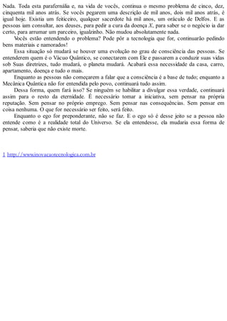 Nada. Toda esta parafernália e, na vida de vocês, continua o mesmo problema de cinco, dez,
cinquenta mil anos atrás. Se vocês pegarem uma descrição de mil anos, dois mil anos atrás, é
igual hoje. Existia um feiticeiro, qualquer sacerdote há mil anos, um oráculo de Delfos. E as
pessoas iam consultar, aos deuses, para pedir a cura da doença X, para saber se o negócio ia dar
certo, para arrumar um parceiro, igualzinho. Não mudou absolutamente nada.
Vocês estão entendendo o problema? Pode pôr a tecnologia que for, continuarão pedindo
bens materiais e namorados!
Essa situação só mudará se houver uma evolução no grau de consciência das pessoas. Se
entenderem quem é o Vácuo Quântico, se conectarem com Ele e passarem a conduzir suas vidas
sob Suas diretrizes, tudo mudará, o planeta mudará. Acabará essa necessidade da casa, carro,
apartamento, doença e tudo o mais.
Enquanto as pessoas não começarem a falar que a consciência é a base de tudo; enquanto a
Mecânica Quântica não for entendida pelo povo, continuará tudo assim.
Dessa forma, quem fará isso? Se ninguém se habilitar a divulgar essa verdade, continuará
assim para o resto da eternidade. É necessário tomar a iniciativa, sem pensar na própria
reputação. Sem pensar no próprio emprego. Sem pensar nas consequências. Sem pensar em
coisa nenhuma. O que for necessário ser feito, será feito.
Enquanto o ego for preponderante, não se faz. E o ego só é desse jeito se a pessoa não
entende como é a realidade total do Universo. Se ela entendesse, ela mudaria essa forma de
pensar, saberia que não existe morte.
1 http://www.inovacaotecnologica.com.br
 