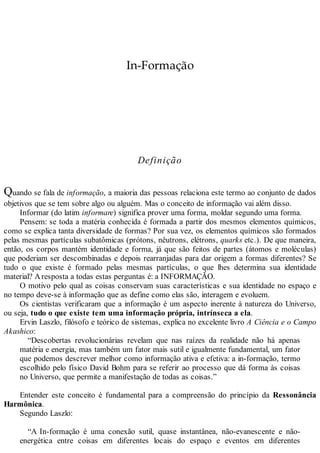 In-Formação
Definição
Quando se fala de informação, a maioria das pessoas relaciona este termo ao conjunto de dados
objetivos que se tem sobre algo ou alguém. Mas o conceito de informação vai além disso.
Informar (do latim informare) significa prover uma forma, moldar segundo uma forma.
Pensem: se toda a matéria conhecida é formada a partir dos mesmos elementos químicos,
como se explica tanta diversidade de formas? Por sua vez, os elementos químicos são formados
pelas mesmas partículas subatômicas (prótons, nêutrons, elétrons, quarks etc.). De que maneira,
então, os corpos mantém identidade e forma, já que são feitos de partes (átomos e moléculas)
que poderiam ser descombinadas e depois rearranjadas para dar origem a formas diferentes? Se
tudo o que existe é formado pelas mesmas partículas, o que lhes determina sua identidade
material? Aresposta a todas estas perguntas é: a INFORMAÇÃO.
O motivo pelo qual as coisas conservam suas características e sua identidade no espaço e
no tempo deve-se à informação que as define como elas são, interagem e evoluem.
Os cientistas verificaram que a informação é um aspecto inerente à natureza do Universo,
ou seja, tudo o que existe tem uma informação própria, intrínseca a ela.
Ervin Laszlo, filósofo e teórico de sistemas, explica no excelente livro A Ciência e o Campo
Akashico:
“Descobertas revolucionárias revelam que nas raízes da realidade não há apenas
matéria e energia, mas também um fator mais sutil e igualmente fundamental, um fator
que podemos descrever melhor como informação ativa e efetiva: a in-formação, termo
escolhido pelo físico David Bohm para se referir ao processo que dá forma às coisas
no Universo, que permite a manifestação de todas as coisas.”
Entender este conceito é fundamental para a compreensão do princípio da Ressonância
Harmônica.
Segundo Laszlo:
“A In-formação é uma conexão sutil, quase instantânea, não-evanescente e não-
energética entre coisas em diferentes locais do espaço e eventos em diferentes
 