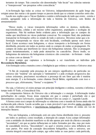 instantes do tempo. Tais conexões são denominadas “não locais” nas ciências naturais
e “transpessoais” nas pesquisas sobre consciência.”
A in-formação liga todas as coisas no Universo, independentemente de quão longe elas
estejam umas das outras e de quanto tempo se passou desde que se criaram conexões entre elas.
Laszlo nos explica que o Vácuo Quântico contém a informação de tudo que existe , existiu e
existirá, agregando toda a informação de toda a história do Universo, sem limites de
armazenamento:
“Desse modo, o vácuo transporta informações sobre os átomos, moléculas,
macromoléculas, células e até mesmo sobre organismos, populações e ecologias de
organismos. Não há nenhum limite evidente para a informação que os campos de
ondas que interferem no vácuo poderiam conservar. No computo final, eles poderiam
transportar in-formações sobre os estado de todo o universo. Devemos notar que a in-
formação transportada no vácuo não está localizada, confinada apenas num único
local. Como acontece num holograma, o vácuo transporta a in-formação em forma
distribuída, presente em todos os pontos onde os campos de ondas se propagaram. Os
campos de ondas que interferem no vácuo são hologramas naturais. Eles se propagam
quase instantaneamente, e nada pode atenuá-los ou cancelá-los. Desse modo, os
hologramas da natureza são hologramas cósmicos: eles conectam – in-formam – todas
as coisas com as demais.”1
É desse campo que captamos a in-formação a ser transferida ao indivíduo pela
Ressonância Harmônica.
Ain-formação seria a maneira como a Inteligência que ordena e sustenta o Universo atua:
“A fim de responder pela presença de um número significativo de partículas no
universo (de “matéria” em oposição à “antimatéria”) e pela evolução progressiva das
coisas existentes, precisamos reconhecer a presença de um fator que não é matéria
nem energia. É a in-formação, como chamou David Bohm, significando com isso o
processo que, efetivamente, “forma” o recipiente.”2
Ou seja, o Universo só existe porque um princípio inteligente o ordena, sustenta e informa o
tempo todo: O Todo, a Consciência Una.
Os componentes básicos do Universo são a informação e a energia. A informação traduz
perturbações do campo. Essas áreas espaciais em que o campo é perturbado são o que
denominamos campos informados, segundo Massimo Citro ou campo A , segundo Laszlo.
Aforma como esse campo de informação se relaciona com o mundo da forma ainda não foi
esclarecida pela ciência. Laszlo acredita que o mais provável é que envolva ondas escalares em
vez de ondas eletromagnéticas, e interferências holográficas por frentes de ondas em vez de
interações lineares.
“Em um holograma, a informação está em uma forma distribuída (isto é, presente
em todos os pontos); como resultado, a interação do campo A (ou campo informado)
com a entidades do domínio manifesto se dá não apenas por meio da clássica causação
“ascendente”, em que as partes influenciam os todos formados por elas, mas por meio
de causalidade inversa, “descendente”, na qual o sistema exerce uma influência em
suas partes. Por meio da causação descendente holográfica, todo o universo, um
sistema integral conectado pelo campo, age sobre todas as suas partes: cada partícula,
 