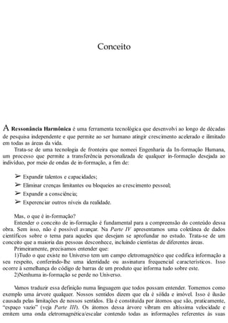 Conceito
A Ressonância Harmônica é uma ferramenta tecnológica que desenvolvi ao longo de décadas
de pesquisa independente e que permite ao ser humano atingir crescimento acelerado e ilimitado
em todas as áreas da vida.
Trata-se de uma tecnologia de fronteira que nomeei Engenharia da In-formação Humana,
um processo que permite a transferência personalizada de qualquer in-formação desejada ao
indivíduo, por meio de ondas de in-formação, a fim de:
➢ Expandir talentos e capacidades;
➢ Eliminar crenças limitantes ou bloqueios ao crescimento pessoal;
➢ Expandir a consciência;
➢ Experenciar outros níveis da realidade.
Mas, o que é in-formação?
Entender o conceito de in-formação é fundamental para a compreensão do conteúdo dessa
obra. Sem isso, não é possível avançar. Na Parte IV apresentamos uma coletânea de dados
científicos sobre o tema para aqueles que desejam se aprofundar no estudo. Trata-se de um
conceito que a maioria das pessoas desconhece, incluindo cientistas de diferentes áreas.
Primeiramente, precisamos entender que:
1)Tudo o que existe no Universo tem um campo eletromagnético que codifica informação a
seu respeito, conferindo-lhe uma identidade ou assinatura frequencial característicos. Isso
ocorre à semelhança do código de barras de um produto que informa tudo sobre este.
2)Nenhuma in-formação se perde no Universo.
Vamos traduzir essa definição numa linguagem que todos possam entender. Tomemos como
exemplo uma árvore qualquer. Nossos sentidos dizem que ela é sólida e imóvel. Isso é ilusão
causada pelas limitações de nossos sentidos. Ela é constituída por átomos que são, praticamente,
“espaço vazio” (veja Parte III). Os átomos dessa árvore vibram em altíssima velocidade e
emitem uma onda eletromagnética/escalar contendo todas as informações referentes às suas
 