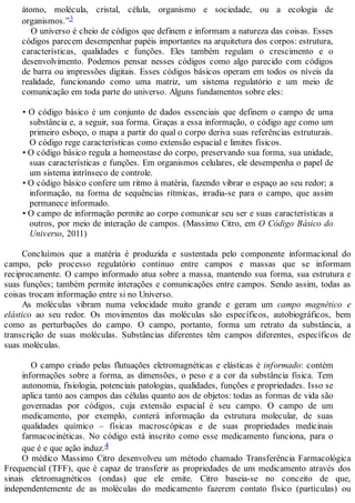 átomo, molécula, cristal, célula, organismo e sociedade, ou a ecologia de
organismos.”3
O universo é cheio de códigos que definem e informam a natureza das coisas. Esses
códigos parecem desempenhar papéis importantes na arquitetura dos corpos: estrutura,
características, qualidades e funções. Eles também regulam o crescimento e o
desenvolvimento. Podemos pensar nesses códigos como algo parecido com códigos
de barra ou impressões digitais. Esses códigos básicos operam em todos os níveis da
realidade, funcionando como uma matriz, um sistema regulatório e um meio de
comunicação em toda parte do universo. Alguns fundamentos sobre eles:
• O código básico é um conjunto de dados essenciais que definem o campo de uma
substância e, a seguir, sua forma. Graças a essa informação, o código age como um
primeiro esboço, o mapa a partir do qual o corpo deriva suas referências estruturais.
O código rege características como extensão espacial e limites físicos.
• O código básico regula a homeostase do corpo, preservando sua forma, sua unidade,
suas características e funções. Em organismos celulares, ele desempenha o papel de
um sistema intrínseco de controle.
• O código básico confere um ritmo à matéria, fazendo vibrar o espaço ao seu redor; a
informação, na forma de sequências rítmicas, irradia-se para o campo, que assim
permanece informado.
• O campo de informação permite ao corpo comunicar seu ser e suas características a
outros, por meio de interação de campos. (Massimo Citro, em O Código Básico do
Universo, 2011)
Concluímos que a matéria é produzida e sustentada pelo componente informacional do
campo, pelo processo regulatório contínuo entre campos e massas que se informam
reciprocamente. O campo informado atua sobre a massa, mantendo sua forma, sua estrutura e
suas funções; também permite interações e comunicações entre campos. Sendo assim, todas as
coisas trocam informação entre si no Universo.
As moléculas vibram numa velocidade muito grande e geram um campo magnético e
elástico ao seu redor. Os movimentos das moléculas são específicos, autobiográficos, bem
como as perturbações do campo. O campo, portanto, forma um retrato da substância, a
transcrição de suas moléculas. Substâncias diferentes têm campos diferentes, específicos de
suas moléculas.
O campo criado pelas flutuações eletromagnéticas e elásticas é informado: contém
informações sobre a forma, as dimensões, o peso e a cor da substância física. Tem
autonomia, fisiologia, potenciais patologias, qualidades, funções e propriedades. Isso se
aplica tanto aos campos das células quanto aos de objetos: todas as formas de vida são
governadas por códigos, cuja extensão espacial é seu campo. O campo de um
medicamento, por exemplo, conterá informação da estrutura molecular, de suas
qualidades químico – físicas macroscópicas e de suas propriedades medicinais
farmacocinéticas. No código está inscrito como esse medicamento funciona, para o
que é e que ação induz.4
O médico Massimo Citro desenvolveu um método chamado Transferência Farmacológica
Frequencial (TFF), que é capaz de transferir as propriedades de um medicamento através dos
sinais eletromagnéticos (ondas) que ele emite. Citro baseia-se no conceito de que,
independentemente de as moléculas do medicamento fazerem contato físico (partículas) ou
 