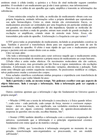emitirem sinais à célula (onda), a química e a física do sinal molecular seguem caminhos
paralelos. O resultado é um medicamento que já não é mais químico, mas informacional.
Para isso ele se utiliza de um aparelho que capta, amplifica e transmite as informações das
substâncias.
Como minúsculas estações de rádio, as moléculas de medicamento vibram com sua
própria frequência, emitindo informações sobre a própria identidade que reproduzem
sua ação farmacológica. Como os sinais iniciais são extremamente fracos, os
medicamentos precisam ser estimulados por uma frequência em particular emitida por
um gerador, um circuito amplificador de alta impedância. Quando as moléculas do
medicamento recebem a onda do gerador, entram num estado de grande excitação: as
oscilações se amplificam, criando sinais de emissão mais fortes. Esses são
transmitidos pela saída do aparelho. Ainformação é a frequência com que variam.5
ATFF grava todas as propriedades do medicamento, incluindo as propriedades curativas na
água. Também é possível a transferência direta para um organismo por meio de um fio
conectado à saída do aparelho. O efeito é mais rápido do que com o medicamento químico
porque o paciente está em contato direto com as ondas.
Citro vai mais além:
1)Se toda a informação necessária para curar estivesse naquilo que o medicamento emite,
então não haveria necessidade de ministrar a própria massa do medicamento ao corpo humano.
2)Tudo vibra e emite ondas elásticas. Os movimentos moleculares não são caóticos,
improvisados pelo acaso, mas governados por leis físicas e regras matemáticas: são oscilações
ordenadas. A informação está no ritmo das moléculas: variações, alternâncias e pulsação. Tudo
emite uma vibração que contém sequências ressonantes. Se puséssemos modificar os códigos,
talvez pudéssemos mudar a estrutura dos corpos.
Estes achados científicos corroboram minhas pesquisas e experiência com transferência de
in-formação e tudo o que venho falando há anos:
Tudo é partícula e onda, ao mesmo tempo. Nós podemos escolher com que aspecto do
objeto lidaremos. Tudo é energia e informação. Toda a informação pode ser captada e
transferida.
Outros cientistas apontam que a informação é algo tão fundamental no Universo quanto a
própria energia6:
• Wheeler (1990) une a teoria da informação à consciência e à física quando infere:
“...cada coisa – cada partícula, cada campo de força, mesmo o continuum espaço-
tempo – deriva sua função, seu significado, sua verdadeira existência inteiramente,
mesmo que em alguns contextos indiretamente, do aparato-desencadeador-de-
respostas às questões sim-ou-não, escolhas binárias, bits”.
• Stonier (1990) também identifica a informação com a estrutura e organização do
universo, sustentando que a informação é o princípio organizacional cósmico
fundamental com status igual ao da matéria e energia.
• Atkins (1994), que “consciência é informação emergente no momento de sua
geração, transformação auto-organizadora se processando, em um modelo
self/mundo”.
 