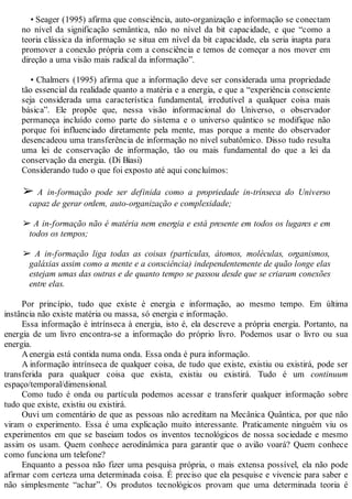 • Seager (1995) afirma que consciência, auto-organização e informação se conectam
no nível da significação semântica, não no nível da bit capacidade, e que “como a
teoria clássica da informação se situa em nível da bit capacidade, ela seria inapta para
promover a conexão própria com a consciência e temos de começar a nos mover em
direção a uma visão mais radical da informação”.
• Chalmers (1995) afirma que a informação deve ser considerada uma propriedade
tão essencial da realidade quanto a matéria e a energia, e que a “experiência consciente
seja considerada uma característica fundamental, irredutível a qualquer coisa mais
básica”. Ele propõe que, nessa visão informacional do Universo, o observador
permaneça incluído como parte do sistema e o universo quântico se modifique não
porque foi influenciado diretamente pela mente, mas porque a mente do observador
desencadeou uma transferência de informação no nível subatômico. Disso tudo resulta
uma lei de conservação de informação, tão ou mais fundamental do que a lei da
conservação da energia. (Di Biasi)
Considerando tudo o que foi exposto até aqui concluímos:
➢ A in-formação pode ser definida como a propriedade in-trínseca do Universo
capaz de gerar ordem, auto-organização e complexidade;
➢ A in-formação não é matéria nem energia e está presente em todos os lugares e em
todos os tempos;
➢ A in-formação liga todas as coisas (partículas, átomos, moléculas, organismos,
galáxias assim como a mente e a consciência) independentemente de quão longe elas
estejam umas das outras e de quanto tempo se passou desde que se criaram conexões
entre elas.
Por princípio, tudo que existe é energia e informação, ao mesmo tempo. Em última
instância não existe matéria ou massa, só energia e informação.
Essa informação é intrínseca à energia, isto é, ela descreve a própria energia. Portanto, na
energia de um livro encontra-se a informação do próprio livro. Podemos usar o livro ou sua
energia.
Aenergia está contida numa onda. Essa onda é pura informação.
A informação intrínseca de qualquer coisa, de tudo que existe, existiu ou existirá, pode ser
transferida para qualquer coisa que exista, existiu ou existirá. Tudo é um continuum
espaço/temporal/dimensional.
Como tudo é onda ou partícula podemos acessar e transferir qualquer informação sobre
tudo que existe, existiu ou existirá.
Ouvi um comentário de que as pessoas não acreditam na Mecânica Quântica, por que não
viram o experimento. Essa é uma explicação muito interessante. Praticamente ninguém viu os
experimentos em que se baseiam todos os inventos tecnológicos de nossa sociedade e mesmo
assim os usam. Quem conhece aerodinâmica para garantir que o avião voará? Quem conhece
como funciona um telefone?
Enquanto a pessoa não fizer uma pesquisa própria, o mais extensa possível, ela não pode
afirmar com certeza uma determinada coisa. É preciso que ela pesquise e vivencie para saber e
não simplesmente “achar”. Os produtos tecnológicos provam que uma determinada teoria é
 