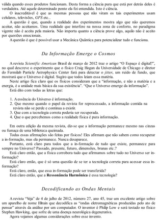 válida quando esses produtos funcionam. Desta forma a ciência pura que está por detrás deles é
verdadeira. Até aquele determinado ponto ela foi entendida. Isto é ciência.
O inacreditável é que as mesmas pessoas que não viram os tais experimentos usam
celulares, televisões, GPS etc..
A questão é que, quando a realidade dos experimentos mostra algo que não queremos
aceitar, não aceitamos. Uma realidade que interfere na nossa zona de conforto, no paradigma
vigente não é aceita pela maioria. Não importa quanto a ciência prove algo, aquilo não é aceito
por questões emocionais.
Aquestão é que é possível usar a Mecânica Quântica para potencializar tudo e funciona.
Da Informação Emerge o Cosmos
A revista Scientific American Brasil de março de 2012 traz o artigo “O Espaço é digital?”,
no qual descreve o experimento que o físico Craig Hogan da Universidade de Chicago e diretor
do Fermilab Particle Astrophysics Center fará para detectar o jitter, um ruído de fundo, que
mostrará que o Universo é digital. Sugiro que todos leiam essa matéria.
Neste artigo fica claro que os físicos consideram que a “informação, e não a matéria e a
energia, é a unidade mais básica da sua existência”. “Que o Universo emerge da informação”.
Está dito com todas as letras que:
1. Aessência do Universo é informação.
2. Que mesmo quando o papel da revista for reprocessado, a informação contida na
revista não se perde e continua a existir.
3. Que com a tecnologia correta poderia ser recuperada.
4. Que o que percebemos como a realidade física é pura informação.
Em outra edição da mesma revista, diz-se que a informação permanece mesmo nas cinzas
ou fumaça de uma biblioteca queimada.
Todas essas afirmações são feitas por físicos! Eles afirmam que não sabem como recuperar
a in-formação, mas ela permanece. Nunca desaparece.
Portanto, está claro para todos que a in-formação de tudo que existe, permanece para
sempre no Universo? Passado, presente, futuro, dimensões, branas etc.?
Está claro então, que a física corrobora tudo que afirmamos sobre tudo no Universo ser in-
formação?
Está claro então, que é só uma questão de se ter a tecnologia correta para acessar essa in-
formação?
Está claro, então, que essa in-formação pode ser transferida?
Está claro então, que a Ressonância Harmônica é essa tecnologia?
Decodificando as Ondas Mentais
A revista “Veja” de 4 de julho de 2012, número 27, ano 45, traz um excelente artigo sobre
um aparelho de nome IBrain que decodifica as “ondas eletromagnéticas produzidas pelo ato de
pensar” através da análise por um computador. O inventor é Philip Low e será testado no físico
Stephen Hawking, que sofre de uma doença neurológica degenerativa.
Agora vejamos algumas considerações sobre esse invento.
 