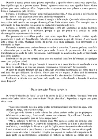 Quando a pessoa pensa numa palavra especifica o aparelho detecta uma onda específica.
Isso significa que se a pessoa pensar “house” aparecerá uma onda que significa house. Outra
palavra gera outra onda especifica. Dá para saber exatamente em qual palavra a pessoa pensou,
lendo a onda emitida pelo cérebro.
Portanto, a informação “house” está codificada numa onda. Aonda contem a informação da
palavra “house”. Não esqueçam que é uma onda eletromagnética.
Lembram-se de que tudo no Universo é energia e informação. Que toda informação sobre
uma coisa está contida no campo eletromagnético desta mesma coisa. Por exemplo: que a
informação do livro também está contida na onda eletromagnética do livro.
Portanto, o cérebro contém toda a informação sobre ele. Mapeando as ondas podemos
saber exatamente quem é o indivíduo, porque o que ele pensa está contido na onda
eletromagnética que o seu cérebro emite.
Um pensamento específico produz uma onda especifica. Essa onda contém aquele
pensamento e pode ser decodificada. Sabendo-se exatamente o que ele pensou. A informação
está contida na onda. Qualquer forma de portar essa onda carregará essa informação e a
transferirá de lugar.
Uma onda absorve outra onda se houver ressonância entre elas. Portanto, pode-se transferir
a informação por ressonância. De onda para onda. A onda do pensamento dele pode ser
transferida para a onda de outro pensamento. A informação do cérebro dele pode ser transferida
para outro cérebro.
Lembram-se de que eu sempre disse que era possível transferir informação de qualquer
coisa para qualquer coisa?
O inventor do IBbrain diz que “A meta é descobrir se a consciência está confinada a uma
área única do cérebro e se pode ser gravada, preservada e reproduzida”. Textualmente.
O autor do invento também diz que a alma tem existência independente do corpo físico e
está fora das possibilidades da ciência. Neste caso ele se engana. A alma está intimamente
associada ao corpo físico, apenas em outra dimensão. E a alma também é informação.
Finalmente a ciência vem confirmar tudo aquilo que venho dizendo e fazendo há muitos
anos. E agora?
Desocupado Perseverante
O Jornal “Folha de São Paulo” do dia 6 de janeiro de 2012, no caderno “Ilustrada” traz uma
crônica de Carlos Heitor Cony, com o título “Ficção científica”. Reproduzo a seguir uma parte
deste texto:
“Tudo neste mundo possui e emite ondas eletromagnéticas: um peixe na água, uma
criança no berço, um avião no espaço.”
“Cada gesto do homem e cada volume das coisas emitem ondas que se propagam
infinitamente pelo espaço, funcionando como transmissores. O problema é descobrir
os receptores adequados para as faixas respectivas.”
“Até aí, estamos no terreno da técnica atual. Mas como as ondas são infinitas, elas
se propagam infinitamente. A Guerra do Peloponeso, a morte de César, a crucificação
no Calvário, o naufrágio do Titanic e o gol de Gighia, o nascimento de cada um de nós
foram acontecimentos que vibraram o ar e estão por ai, bastando que um desocupado
perseverante descubra o respectivo receptor que captará as ondas eletromagnéticas de
cada gesto ou acontecimento, acessando os trilhões de trilhões de canais que se
 