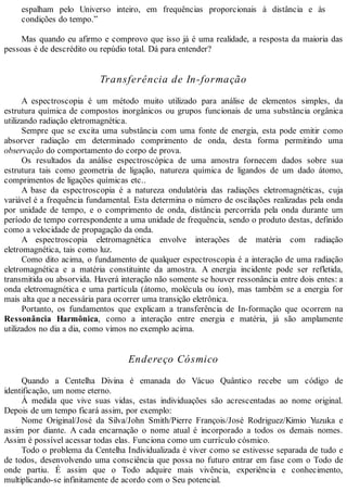 espalham pelo Universo inteiro, em frequências proporcionais à distância e às
condições do tempo.”
Mas quando eu afirmo e comprovo que isso já é uma realidade, a resposta da maioria das
pessoas é de descrédito ou repúdio total. Dá para entender?
Transferência de In-formação
A espectroscopia é um método muito utilizado para análise de elementos simples, da
estrutura química de compostos inorgânicos ou grupos funcionais de uma substância orgânica
utilizando radiação eletromagnética.
Sempre que se excita uma substância com uma fonte de energia, esta pode emitir como
absorver radiação em determinado comprimento de onda, desta forma permitindo uma
observação do comportamento do corpo de prova.
Os resultados da análise espectroscópica de uma amostra fornecem dados sobre sua
estrutura tais como geometria de ligação, natureza química de ligandos de um dado átomo,
comprimentos de ligações químicas etc..
A base da espectroscopia é a natureza ondulatória das radiações eletromagnéticas, cuja
variável é a frequência fundamental. Esta determina o número de oscilações realizadas pela onda
por unidade de tempo, e o comprimento de onda, distância percorrida pela onda durante um
período de tempo correspondente a uma unidade de frequência, sendo o produto destas, definido
como a velocidade de propagação da onda.
A espectroscopia eletromagnética envolve interações de matéria com radiação
eletromagnética, tais como luz.
Como dito acima, o fundamento de qualquer espectroscopia é a interação de uma radiação
eletromagnética e a matéria constituinte da amostra. A energia incidente pode ser refletida,
transmitida ou absorvida. Haverá interação não somente se houver ressonância entre dois entes: a
onda eletromagnética e uma partícula (átomo, molécula ou íon), mas também se a energia for
mais alta que a necessária para ocorrer uma transição eletrônica.
Portanto, os fundamentos que explicam a transferência de In-formação que ocorrem na
Ressonância Harmônica, como a interação entre energia e matéria, já são amplamente
utilizados no dia a dia, como vimos no exemplo acima.
Endereço Cósmico
Quando a Centelha Divina é emanada do Vácuo Quântico recebe um código de
identificação, um nome eterno.
À medida que vive suas vidas, estas individuações são acrescentadas ao nome original.
Depois de um tempo ficará assim, por exemplo:
Nome Original/José da Silva/John Smith/Pierre François/José Rodriguez/Kimio Yuzuka e
assim por diante. A cada encarnação o nome atual é incorporado a todos os demais nomes.
Assim é possível acessar todas elas. Funciona como um currículo cósmico.
Todo o problema da Centelha Individualizada é viver como se estivesse separada de tudo e
de todos, desenvolvendo uma consciência que possa no futuro entrar em fase com o Todo de
onde partiu. É assim que o Todo adquire mais vivência, experiência e conhecimento,
multiplicando-se infinitamente de acordo com o Seu potencial.
 