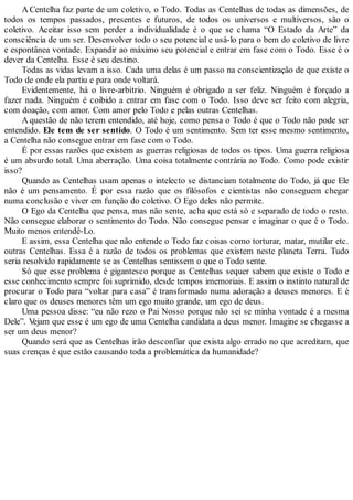 A Centelha faz parte de um coletivo, o Todo. Todas as Centelhas de todas as dimensões, de
todos os tempos passados, presentes e futuros, de todos os universos e multiversos, são o
coletivo. Aceitar isso sem perder a individualidade é o que se chama “O Estado da Arte” da
consciência de um ser. Desenvolver todo o seu potencial e usá-lo para o bem do coletivo de livre
e espontânea vontade. Expandir ao máximo seu potencial e entrar em fase com o Todo. Esse é o
dever da Centelha. Esse é seu destino.
Todas as vidas levam a isso. Cada uma delas é um passo na conscientização de que existe o
Todo de onde ela partiu e para onde voltará.
Evidentemente, há o livre-arbítrio. Ninguém é obrigado a ser feliz. Ninguém é forçado a
fazer nada. Ninguém é coibido a entrar em fase com o Todo. Isso deve ser feito com alegria,
com doação, com amor. Com amor pelo Todo e pelas outras Centelhas.
A questão de não terem entendido, até hoje, como pensa o Todo é que o Todo não pode ser
entendido. Ele tem de ser sentido. O Todo é um sentimento. Sem ter esse mesmo sentimento,
a Centelha não consegue entrar em fase com o Todo.
É por essas razões que existem as guerras religiosas de todos os tipos. Uma guerra religiosa
é um absurdo total. Uma aberração. Uma coisa totalmente contrária ao Todo. Como pode existir
isso?
Quando as Centelhas usam apenas o intelecto se distanciam totalmente do Todo, já que Ele
não é um pensamento. É por essa razão que os filósofos e cientistas não conseguem chegar
numa conclusão e viver em função do coletivo. O Ego deles não permite.
O Ego da Centelha que pensa, mas não sente, acha que está só e separado de todo o resto.
Não consegue elaborar o sentimento do Todo. Não consegue pensar e imaginar o que é o Todo.
Muito menos entendê-Lo.
E assim, essa Centelha que não entende o Todo faz coisas como torturar, matar, mutilar etc.
outras Centelhas. Essa é a razão de todos os problemas que existem neste planeta Terra. Tudo
seria resolvido rapidamente se as Centelhas sentissem o que o Todo sente.
Só que esse problema é gigantesco porque as Centelhas sequer sabem que existe o Todo e
esse conhecimento sempre foi suprimido, desde tempos imemoriais. E assim o instinto natural de
procurar o Todo para “voltar para casa” é transformado numa adoração a deuses menores. E é
claro que os deuses menores têm um ego muito grande, um ego de deus.
Uma pessoa disse: “eu não rezo o Pai Nosso porque não sei se minha vontade é a mesma
Dele”. Vejam que esse é um ego de uma Centelha candidata a deus menor. Imagine se chegasse a
ser um deus menor?
Quando será que as Centelhas irão desconfiar que exista algo errado no que acreditam, que
suas crenças é que estão causando toda a problemática da humanidade?
 
