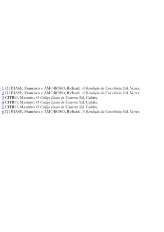 1 DI BIASE, Francisco e AMOROSO, Richard. A Revolução da Consciência: Ed. Vozes.
2 DI BIASE, Francisco e AMOROSO, Richard. A Revolução da Consciência: Ed. Vozes.
3 CITRO, Massimo. O Código Básico do Universo: Ed. Cultrix.
4 CITRO, Massimo. O Código Básico do Universo: Ed. Cultrix.
5 CITRO, Massimo. O Código Básico do Universo: Ed. Cultrix.
6 DI BIASE, Francisco e AMOROSO, Richard. A Revolução da Consciência: Ed. Vozes.
 
