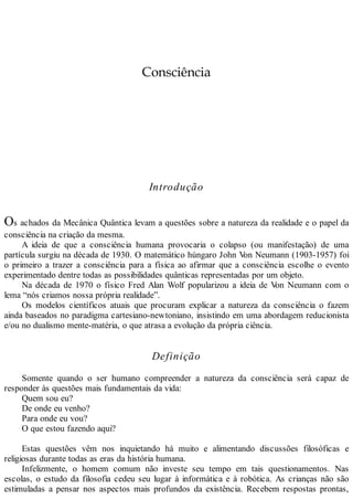 Consciência
Introdução
Os achados da Mecânica Quântica levam a questões sobre a natureza da realidade e o papel da
consciência na criação da mesma.
A ideia de que a consciência humana provocaria o colapso (ou manifestação) de uma
partícula surgiu na década de 1930. O matemático húngaro John Von Neumann (1903-1957) foi
o primeiro a trazer a consciência para a física ao afirmar que a consciência escolhe o evento
experimentado dentre todas as possibilidades quânticas representadas por um objeto.
Na década de 1970 o físico Fred Alan Wolf popularizou a ideia de Von Neumann com o
lema “nós criamos nossa própria realidade”.
Os modelos científicos atuais que procuram explicar a natureza da consciência o fazem
ainda baseados no paradigma cartesiano-newtoniano, insistindo em uma abordagem reducionista
e/ou no dualismo mente-matéria, o que atrasa a evolução da própria ciência.
Definição
Somente quando o ser humano compreender a natureza da consciência será capaz de
responder às questões mais fundamentais da vida:
Quem sou eu?
De onde eu venho?
Para onde eu vou?
O que estou fazendo aqui?
Estas questões vêm nos inquietando há muito e alimentando discussões filosóficas e
religiosas durante todas as eras da história humana.
Infelizmente, o homem comum não investe seu tempo em tais questionamentos. Nas
escolas, o estudo da filosofia cedeu seu lugar à informática e à robótica. As crianças não são
estimuladas a pensar nos aspectos mais profundos da existência. Recebem respostas prontas,
 