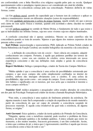em conformidade com a linha filosófica e/ou religiosa seguida pelos pais ou escola. Qualquer
questionamento sobre o paradigma vigente passa a ser considerado um sinal de rebeldia.
O problema da consciência começa pela sua conceituação. Podemos defini-la de várias
formas, como:
(a) Um atributo moral, quando da capacidade que o homem tem de conhecer e aplicar os
valores e mandamentos morais em diferentes situações (senso de responsabilidade).
(b) uma qualidade pertencente à esfera da psique humana, aquele estado em que a pessoa
está ciente de suas ações físicas e mentais, quando está acordada e alerta. (lucidez no sentido
psiconeural).
(c) um atributo espiritual no sentido de Mente Divina, o fundamento de tudo o que existe e
que se individualiza nas infinitas formas, seja nos seres viventes seja nos objetos inanimados.
A confusão conceitual não é apenas semântica. Mesmo no meio científico não há
concordância quando se trata do assunto. Vejamos o que alguns dos maiores expoentes da área
pensam sobre o tema1:
Karl Pribam: neurocirurgião e neurocientista; PhD, indicado ao Prêmio Nobel; criador da
Teoria Holonômica da Função Cerebral, um modelo holográfico da memória e da consciência:
“... a definição de consciência vem de consire – fazer ciência em conjunto, adquirir
conhecimento em conjunto. Portanto, é aquilo que podemos partilhar em termos de
conhecimento... como sou um cientista do cérebro, estou interessado em nossa
experiência consciente e não nas definições mais amplas e gerais da consciência
divina...”
Rupert Sheldrake: biólogo e parapsicólogo, criador da Teoria dos Campos Mórficos:
“Minha opinião é que a consciência é uma esfera de possibilidades estruturada por
campos; e que esses campos não estão simplesmente confinados no interior do
cérebro, embora eles interajam obviamente com o cérebro. É uma esfera de
possibilidades, algo assim como – um campo de campos. Esses campos têm estrutura,
têm hábitos e significados em si mesmos, por isso acho que a memória é inerente a
esses campos mórficos.”
Stanislav Grof: médico psiquiatra e pesquisador sobre estados alterados de consciência,
um dos pais da Psicologia Transpessoal criador da técnica chamada Respiração Holotrópica.
“Para mim, a consciência é uma espécie de fenômeno primário da existência. De
alguma maneira é mais fácil compreender a criação da experiência do mundo material a
partir da consciência do que ser capaz de entender a consciência surgindo de
processos materiais. É aquela coisa irredutível da qual toda a existência, de alguma
forma, se origina.”
Amit Goswami: físico quântico, criador da teoria quântica do Primado da Consciência.
“Ninguém, apenas com a metafísica material, pode resolver o problema da física
quântica, da interação quântica e da medição quântica. A única solução que existe no
momento, a dos muitos mundos, fracassou gravemente, é um fato conhecido. Assim,
a única que continua de pé; a única que é vigorosamente científica é aquela que invoca
a consciência como a base de todo o ser.”
 