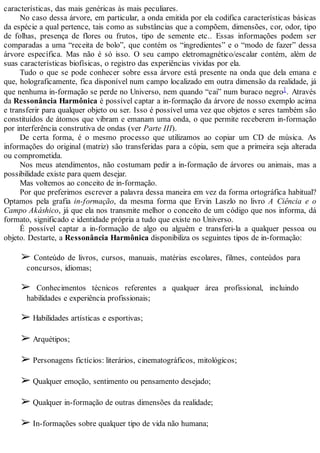 características, das mais genéricas às mais peculiares.
No caso dessa árvore, em particular, a onda emitida por ela codifica características básicas
da espécie a qual pertence, tais como as substâncias que a compõem, dimensões, cor, odor, tipo
de folhas, presença de flores ou frutos, tipo de semente etc.. Essas informações podem ser
comparadas a uma “receita de bolo”, que contém os “ingredientes” e o “modo de fazer” dessa
árvore específica. Mas não é só isso. O seu campo eletromagnético/escalar contém, além de
suas características biofísicas, o registro das experiências vividas por ela.
Tudo o que se pode conhecer sobre essa árvore está presente na onda que dela emana e
que, holograficamente, fica disponível num campo localizado em outra dimensão da realidade, já
que nenhuma in-formação se perde no Universo, nem quando “cai” num buraco negro1. Através
da Ressonância Harmônica é possível captar a in-formação da árvore de nosso exemplo acima
e transferir para qualquer objeto ou ser. Isso é possível uma vez que objetos e seres também são
constituídos de átomos que vibram e emanam uma onda, o que permite receberem in-formação
por interferência construtiva de ondas (ver Parte III).
De certa forma, é o mesmo processo que utilizamos ao copiar um CD de música. As
informações do original (matriz) são transferidas para a cópia, sem que a primeira seja alterada
ou comprometida.
Nos meus atendimentos, não costumam pedir a in-formação de árvores ou animais, mas a
possibilidade existe para quem desejar.
Mas voltemos ao conceito de in-formação.
Por que preferimos escrever a palavra dessa maneira em vez da forma ortográfica habitual?
Optamos pela grafia in-formação, da mesma forma que Ervin Laszlo no livro A Ciência e o
Campo Akáshico, já que ela nos transmite melhor o conceito de um código que nos informa, dá
formato, significado e identidade própria a tudo que existe no Universo.
É possível captar a in-formação de algo ou alguém e transferi-la a qualquer pessoa ou
objeto. Destarte, a Ressonância Harmônica disponibiliza os seguintes tipos de in-formação:
➢ Conteúdo de livros, cursos, manuais, matérias escolares, filmes, conteúdos para
concursos, idiomas;
➢ Conhecimentos técnicos referentes a qualquer área profissional, incluindo
habilidades e experiência profissionais;
➢ Habilidades artísticas e esportivas;
➢ Arquétipos;
➢ Personagens fictícios: literários, cinematográficos, mitológicos;
➢ Qualquer emoção, sentimento ou pensamento desejado;
➢ Qualquer in-formação de outras dimensões da realidade;
➢ In-formações sobre qualquer tipo de vida não humana;
 