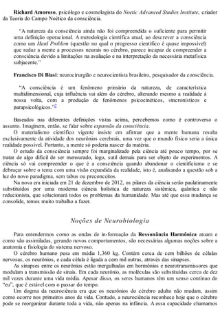 Richard Amoroso, psicólogo e cosmologista do Noetic Advanced Studies Institute, criador
da Teoria do Campo Noético da consciência.
“A natureza da consciência ainda não foi compreendida o suficiente para permitir
uma definição operacional. A metodologia científica atual, ao descrever a consciência
como um Hard Problem (questão no qual o progresso científico é quase impossível)
que reduz a mente a processos neurais no cérebro, parece incapaz de compreender a
consciência devido a limitações na avaliação e na interpretação da necessária metafísica
subjacente.”
Francisco Di Biasi: neurocirurgião e neurocientista brasileiro, pesquisador da consciência.
“A consciência é um fenômeno primário da natureza, de característica
multidimensional, cuja influência vai além do cérebro, alterando mesmo a realidade à
nossa volta, com a produção de fenômenos psicocinéticos, sincronísticos e
parapsicológicos.”2
Baseados nas diferentes definições vistas acima, percebemos como é controverso o
assunto. Imaginem, então, se falar sobre expansão da consciência.
O materialismo científico vigente insiste em afirmar que a mente humana resulta
exclusivamente da atividade dos neurônios cerebrais, uma vez que o mundo físico seria a única
realidade possível. Portanto, a mente só poderia nascer da matéria.
O estudo da consciência sempre foi marginalizado pela ciência até pouco tempo, por se
tratar de algo difícil de ser mensurado, logo, sutil demais para ser objeto de experimentos. A
ciência só vai compreender o que é a consciência quando abandonar o cientificismo e se
debruçar sobre o tema com uma visão expandida da realidade, isto é, analisando a questão sob a
luz do novo paradigma, sem tabus ou preconceitos.
Na nova era iniciada em 21 de dezembro de 2012, os pilares da ciência serão paulatinamente
substituídos por uma moderna ciência holística de natureza sistêmica, quântica e não
reducionista, que solucionará todos os problemas da humanidade. Mas até que essa mudança se
consolide, temos muito trabalho a fazer.
Noções de Neurobiologia
Para entendermos como as ondas de in-formação da Ressonância Harmônica atuam e
como são assimiladas, gerando novos comportamentos, são necessárias algumas noções sobre a
anatomia e fisiologia do sistema nervoso.
O cérebro humano pesa em média 1,360 kg. Contém cerca de cem bilhões de células
nervosas, os neurônios, e cada célula é ligada a cem mil outras, através das sinapses.
As sinapses entre os neurônios estão mergulhadas em hormônios e neurotransmissores que
modulam a transmissão de sinais. Em cada neurônio, as moléculas são substituídas cerca de dez
mil vezes durante uma vida média. Apesar disso, os seres humanos têm um senso contínuo do
“eu”, que é estável com o passar do tempo.
Um dogma da neurociência era que os neurônios do cérebro adulto não mudam, assim
como ocorre nos primeiros anos de vida. Contudo, a neurociência reconhece hoje que o cérebro
pode se reorganizar durante toda a vida, não apenas na infância. A essa capacidade chamamos
 