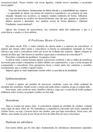 neuroplasticidade. Nosso cérebro cria novas ligações, criando novos caminhos e assumindo
novos papéis.
“Uma das descobertas fundamentais da última década é a maleabilidade das sinapses
– a capacidade de alterar sua forma em resposta à experiência e ao contexto de uma
situação. Quando isso acontece, as sinapses mudam realmente de forma. Sabíamos
que isso acontecia no cérebro em desenvolvimento, mas não que, quando os cérebros
adultos pensam e aprendem, isso também ocorre de forma dinâmica.” (Michael
Friedlander, neurocientista)3.
Apesar dos avanços da neurociência, nos cientistas ainda não explicaram o que é a
consciência, a mente e o livre-arbítrio.
O Problema Mente-Cérebro
Em pleno século XXI, o maior mistério da ciência ainda é a natureza da consciência. A
maioria das teorias sobre mente e consciência se baseia no materialismo enraizado na Física
clássica, que trata a consciência como um acaso da evolução das espécies. Alguns chegam ao
cúmulo de dizer que “não há prova científica sequer para a existência de consciência”4.
Percebam o tamanho do problema. Acegueira é total.
A ciência reduz a mente humana apenas a processos cerebrais e não se utiliza da metafísica
necessária para avaliar e interpretar os dados obtidos nos experimentos, o que a torna incapaz de
compreender a consciência. Esta perspectiva levou a maior parte dos cientistas a acreditar,
erroneamente, que o cérebro é igual à mente.
Vejamos agora as mais importantes teorias sobre a consciência da atualidade:
Epifenomenalismo
A mente é apenas um produto de processos cerebrais, como um efeito acidental da
atividade dos neurônios. Sendo assim, a mente não pode afetar a matéria, já que se origina dela.
Esta teoria, mais aceita no meio científico clássico, nega que a consciência tenha qualquer
influência sobre eventos no próprio cérebro ou fora dele.
Mentalismo
Aqui se avança um pouco mais. A consciência surgiria da atividade do cérebro, contudo
seria capaz de atuar sobre ele. No mentalismo, a experiência consciente não existe separada do
cérebro físico, ou seja, é preciso haver um cérebro, para que haja consciência. Neste caso, um
elétron, uma ameba ou uma árvore ficam de fora da seleta lista de seres conscientes.
Dualismo da substância
Esta teoria afirma que há dois tipos fundamentais de substâncias inteiramente separadas:
 