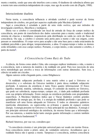 mente e matéria, sendo que uma não interfere com a outra. O dualismo de substância afirma que
a mente tem uma existência independente do corpo, mas age de acordo com ele (Pagels, 1988).
Interacionismo dualista
Nesta teoria, a consciência influencia a atividade cerebral e pode ocorrer de forma
independente do cérebro, em geral por aspectos explicados pela Mecânica Quântica5.
Aqui a consciência é estudada a partir de uma visão noética, que une métodos de
investigação científicos, filosóficos e teológicos.
Desta vez o cérebro é considerado um local de entrada de força do campo noético da
consciência, um ponto de transferência dos dados sensoriais para a mente; sendo o tradicional
sistema de chacras e meridianos responsáveis pela distribuição ou saída no ciclo do fluxo da
consciência. Ou seja, o cérebro é somente uma porta para a mente e não sua origem, como
pensam os materialistas. O corpo serve para acoplar e dar uma base para a onda estacionária da
realidade percebida e para abrigar, temporariamente, a alma. O espaço-tempo e todos os átomos
estão infundidos com esse campo noético. Portanto, o corpo inteiro, e não somente o cérebro, é
parte da mente6.
A Consciência Como Raiz de Tudo
A ciência, da forma como ainda é feita, não consegue explicar totalmente a vida, a mente e
a consciência, nem a natureza da matéria e da realidade em geral. Para isso necessita de uma
nova metodologia que envolva a troca de informações com outras dimensões. Sem isso, a
ciência vai andar em círculos.
Alguns autores estão chegando perto, como Drãgãnescu:
“A realidade subjacente profunda é uma matriz sobre a qual o Universo se
desenvolve; e o substrato do Universo também é parte dessa realidade subjacente
profunda. A natureza da existência é tanto física quanto informacional. O físico
significa material, matéria, substância, energia. O conteúdo da matéria no Universo,
que pode ser substância, espaço-tempo, campos etc., é dado pela realidade profunda
com sua própria informação. Existe energia na existência profunda com propriedades
específicas. A Mecânica Quântica indica que o Vácuo Quântico contém grandes
quantidades de energia que, de fato, é a energia da realidade profunda e que pode se
manifestar sob uma forma adequada no Universo. E todos os elementos quânticos
(partículas elementares, ou supercordas ou p-branes e quanta de espaço) contem
energia. A energia presente no Universo é a base principal de sua dinâmica. A energia é
um princípio universal ontológico da existência, da mesma forma que a informação.
Por sua natureza, a matéria inclui tanto energia quanto informação e contem também
uma consciência fundamental.”7
Richard Amoroso, por sua vez, considera que:
“A consciência cósmica é um princípio universal para ser usado em teorias físicas.
Essa consciência existe a priori, antes do verdadeiro universo. Acreditamos que a
realidade básica não é apenas a mente. Tampouco é consciência, embora consciência
 