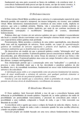 fundamental seja uma parte essencial ou básica da realidade e da existência total. A
consciência fundamental ainda possui um tipo de mente, um tipo de mente cósmica. A
consciência é fundamental de uma maneira geral e não um acidente evolucionário.”8
O Holomovimento
O físico teórico David Bohm acreditava que o universo é a representação espectral de outra
dimensão paralela, não espacial e atemporal, um imenso holograma; em resumo, uma realidade
virtual. Bohm demonstrou matematicamente a existência de uma ordem oculta, implícita no
universo, que seria a realidade primária. Matéria, vida e consciência (ordem explícita) se
originariam deste solo comum (ordem implícita), por meio de um contínuo movimento de
desdobramento (extrojeção) e recolhimento (introjeção) do cosmos, denominado
holomovimento.
Podemos dizer que vivemos em um universo quântico em que a realidade é essencialmente
não local e o mundo clássico newtoniano com suas interações externas locais emerge como um
caso especial desta ordem quântica mais profunda.
Posteriormente, Bohm postulou a existência de uma ordem superimplícita, uma dimensão
ainda mais sutil da organização do universo. Neste modelo, um campo de superinformação
quântica da totalidade do universo organizaria o primeiro nível implícito, em múltiplas
estruturas ondulatórias que se desdobrariam na ordem explícita.
Ele desenvolveu um modelo em que o potencial quântico conduz “informação ativa” que
“guia” a partícula em seu caminho. O potencial quântico possui características inéditas, até então
desconhecidas, pois diferentemente das outras forças da natureza é sutil em sua forma e não
decai com a distância. O potencial quântico atua como um campo formativo sobre o movimento
dos elétrons. (campos morfogenéticos).
Esta interpretação permite que a comunicação entre esta “onda-piloto” e a partícula se
processe a uma velocidade maior que a da luz, desvelando o paradoxo quântico da não
localidade, isto é, da causalidade instantânea, fundamental em nossa visão holoinformacional do
universo e da consciência.
A informação passa então a ser compreendida como um processo fundamental da natureza,
capaz de atuar modificando a estrutura do universo, pois qualquer partícula elementar se
encontra unida, por meio de um potencial quântico a todo o cosmos.
Conclui-se com este modelo que a consciência, desde os primórdios da criação, já estaria
presente nos diversos níveis de desdobramento e recolhimento da natureza.
O Idealismo Monista
O físico quântico Amit Goswami defende a tese de que a consciência humana pode
influenciar as probabilidades do mundo quântico. Segundo ele, as ondas quânticas são ondas de
possibilidades em potencialidade transcendente, e precisam da consciência para reduzir a
possibilidade a uma realidade, colapsando a função de onda, o que é feito exercendo sua
liberdade de escolha9.
A consciência seria o agente que causa o colapso da função de onda dos objetos. Assim, o
ser humano colapsa a função de onda a todo o momento quando faz uma escolha (observa),
criando sua própria realidade.
Goswami propõe um modelo baseado em uma nova ciência fundamentada na Mecânica
 