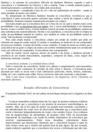 Quântica e no primado da consciência (filosofia do Idealismo Monista), segundo o qual a
consciência é o fundamento do Universo e não a matéria. Tanto o mundo material quanto o
mental (pensamento e sentimento), são criados pela consciência.
A consciência – considerada a base do ser e não um epifenômeno do cérebro – media as
ações paralelas da mente e do cérebro.
Na interpretação da Mecânica Quântica baseada na consciência, reconhece-se que a
consciência é tanto necessária quanto suficiente para realizar a tarefa de colapsar a onda de
probabilidade. Nenhuma máquina material pode precipitar um colapso.
Goswami propõe que a consciência deva ser a base do ser no qual a matéria existe como
possibilidade e que a consciência deva ser unitiva, isto é, nossa individualidade é um fenômeno
ilusório. Como o cérebro físico, a mente também consiste de ondas de possibilidades, embora de
uma substância não material diferente. Devido a sua experiência, a consciência não só colapsa as
ondas de possibilidade material no cérebro, mas também as ondas de possibilidade mental na
mente “não localmente correlacionada”.
Para cada estado mental, a consciência colapsa um estado do cérebro que pode ser
chamado um mapa do estado mental. O cérebro é semelhante ao hardware de um computador,
ele processa símbolos. A mente dá sentido a esses símbolos. O mapa da mente no cérebro que a
consciência faz ao gerar o colapso da mente e do cérebro simultaneamente pode ser considerado
como um software do computador. Aconsciência seria o programador.
Além do mundo visível, expresso através da matéria e da mente, o idealismo postula a
existência de um mundo transcendente, arquetípico, composto de ideias, como origem dos
fenômenos materiais e mentais.
A consciência, portanto, é a realidade única e final.
Tudo é expressão da consciência. Sendo viva, plástica e perpetuamente auto-renovadora,
ela se expressa num continuum de camadas da mais etérea e abstrata, a Consciência pura,
passando por todos os níveis sutis e mais substanciais (partículas, fótons, átomos, moléculas,
células etc.) até a matéria mais sólida. Nesse continuum, tudo está conectado e relacionado.
Tudo é uma única Consciência, manifestando-se em frequências, níveis vibratórios ou
densidades diferentes.
Estados Alterados de Consciência
O psiquiatra Stanislav Grof, um dos pilares da psicologia transpessoal é categórico ao dizer
que:
“A ciência materialista ocidental ainda não foi capaz de produzir nenhuma evidência
convincente de que a consciência é um produto de processos neurofisiológicos no
cérebro. Aliás, ela só foi capaz de manter sua posição atual resistindo, censurando e
até ridicularizando um corpo vasto de observações indicando que a consciência pode
existir e funcionar independentemente do corpo e dos sentidos físicos. Essa evidencia
vem da parapsicologia, da antropologia, da pesquisa sobre LSD, da psicoterapia
experiencial, da tanatologia e do estudo de estados holotrópicos da consciência que
ocorrem espontaneamente. Todas essas disciplinas colecionaram dados
impressionantes que demonstram claramente que a consciência humana é capaz de
fazer muitas coisas que o cérebro não poderia fazer de jeito algum. Há, por exemplo,
ampla evidencia sugerindo que a consciência tem acesso à informação que não está,
 