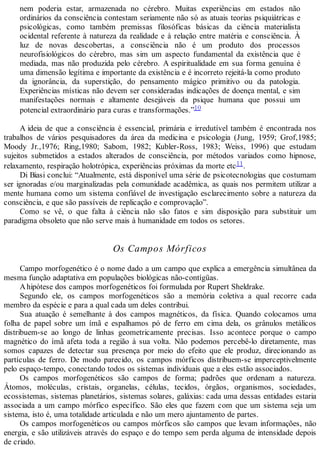 nem poderia estar, armazenada no cérebro. Muitas experiências em estados não
ordinários da consciência contestam seriamente não só as atuais teorias psiquiátricas e
psicológicas, como também premissas filosóficas básicas da ciência materialista
ocidental referente à natureza da realidade e à relação entre matéria e consciência. À
luz de novas descobertas, a consciência não é um produto dos processos
neurofisiológicos do cérebro, mas sim um aspecto fundamental da existência que é
mediada, mas não produzida pelo cérebro. A espiritualidade em sua forma genuína é
uma dimensão legítima e importante da existência e é incorreto rejeitá-la como produto
da ignorância, da superstição, do pensamento mágico primitivo ou da patologia.
Experiências místicas não devem ser consideradas indicações de doença mental, e sim
manifestações normais e altamente desejáveis da psique humana que possui um
potencial extraordinário para curas e transformações.”10
A ideia de que a consciência é essencial, primária e irredutível também é encontrada nos
trabalhos de vários pesquisadores da área da medicina e psicologia (Jung, 1959; Grof,1985;
Moody Jr.,1976; Ring,1980; Sabom, 1982; Kubler-Ross, 1983; Weiss, 1996) que estudam
sujeitos submetidos a estados alterados de consciência, por métodos variados como hipnose,
relaxamento, respiração holotrópica, experiências próximas da morte etc11.
Di Biasi conclui: “Atualmente, está disponível uma série de psicotecnologias que costumam
ser ignoradas e/ou marginalizadas pela comunidade acadêmica, as quais nos permitem utilizar a
mente humana como um sistema confiável de investigação esclarecimento sobre a natureza da
consciência, e que são passíveis de replicação e comprovação”.
Como se vê, o que falta à ciência não são fatos e sim disposição para substituir um
paradigma obsoleto que não serve mais à humanidade em todos os setores.
Os Campos Mórficos
Campo morfogenético é o nome dado a um campo que explica a emergência simultânea da
mesma função adaptativa em populações biológicas não-contígüas.
Ahipótese dos campos morfogenéticos foi formulada por Rupert Sheldrake.
Segundo ele, os campos morfogenéticos são a memória coletiva a qual recorre cada
membro da espécie e para a qual cada um deles contribui.
Sua atuação é semelhante à dos campos magnéticos, da física. Quando colocamos uma
folha de papel sobre um ímã e espalhamos pó de ferro em cima dela, os grânulos metálicos
distribuem-se ao longo de linhas geometricamente precisas. Isso acontece porque o campo
magnético do ímã afeta toda a região à sua volta. Não podemos percebê-lo diretamente, mas
somos capazes de detectar sua presença por meio do efeito que ele produz, direcionando as
partículas de ferro. De modo parecido, os campos mórficos distribuem-se imperceptivelmente
pelo espaço-tempo, conectando todos os sistemas individuais que a eles estão associados.
Os campos morfogenéticos são campos de forma; padrões que ordenam a natureza.
Átomos, moléculas, cristais, organelas, células, tecidos, órgãos, organismos, sociedades,
ecossistemas, sistemas planetários, sistemas solares, galáxias: cada uma dessas entidades estaria
associada a um campo mórfico específico. São eles que fazem com que um sistema seja um
sistema, isto é, uma totalidade articulada e não um mero ajuntamento de partes.
Os campos morfogenéticos ou campos mórficos são campos que levam informações, não
energia, e são utilizáveis através do espaço e do tempo sem perda alguma de intensidade depois
de criado.
 